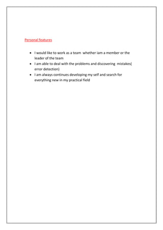Personal features
 I would like to work as a team whether iam a member or the
leader of the team
 I am able to deal with the problems and discovering mistakes(
error detection)
 I am always continues developing my self and search for
everything new in my practical field
 