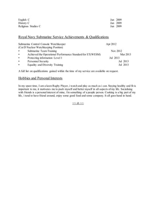 English C Jun 2009 
History C Jun 2009 
Religious Studies C Jun 2009 
Royal Navy Submarine Service Achievements & Qualifications 
Submarine Control Console Watchkeeper Apr 2012 
(Cat D Nuclear Watchkeeping Position) 
• Submarine Team Training Nov 2012 
• Achieved the Operational Performance Standard for ET(WESM) Mar 2013 
• Protecting information Level 1 Jul 2013 
• Personnel Security Jul 2013 
• Equality and Diversity Training Jul 2013 
A full list on qualifications gained within the time of my service are available on request. 
Hobbies and Personal Interests 
In my spare time, I am a keen Rugby Player, i watch and play as much as i can. Staying healthy and fit is 
important to me, it motivates me to push myself and better myself in all aspects of my life. Socialising 
with friends is a personal interest of mine, i'm something of a people person. Cooking is a big part of my 
life, i tend to have friend around, enjoy some good food and some company. It all goes hand in hand. 
~~ o ~~ 
