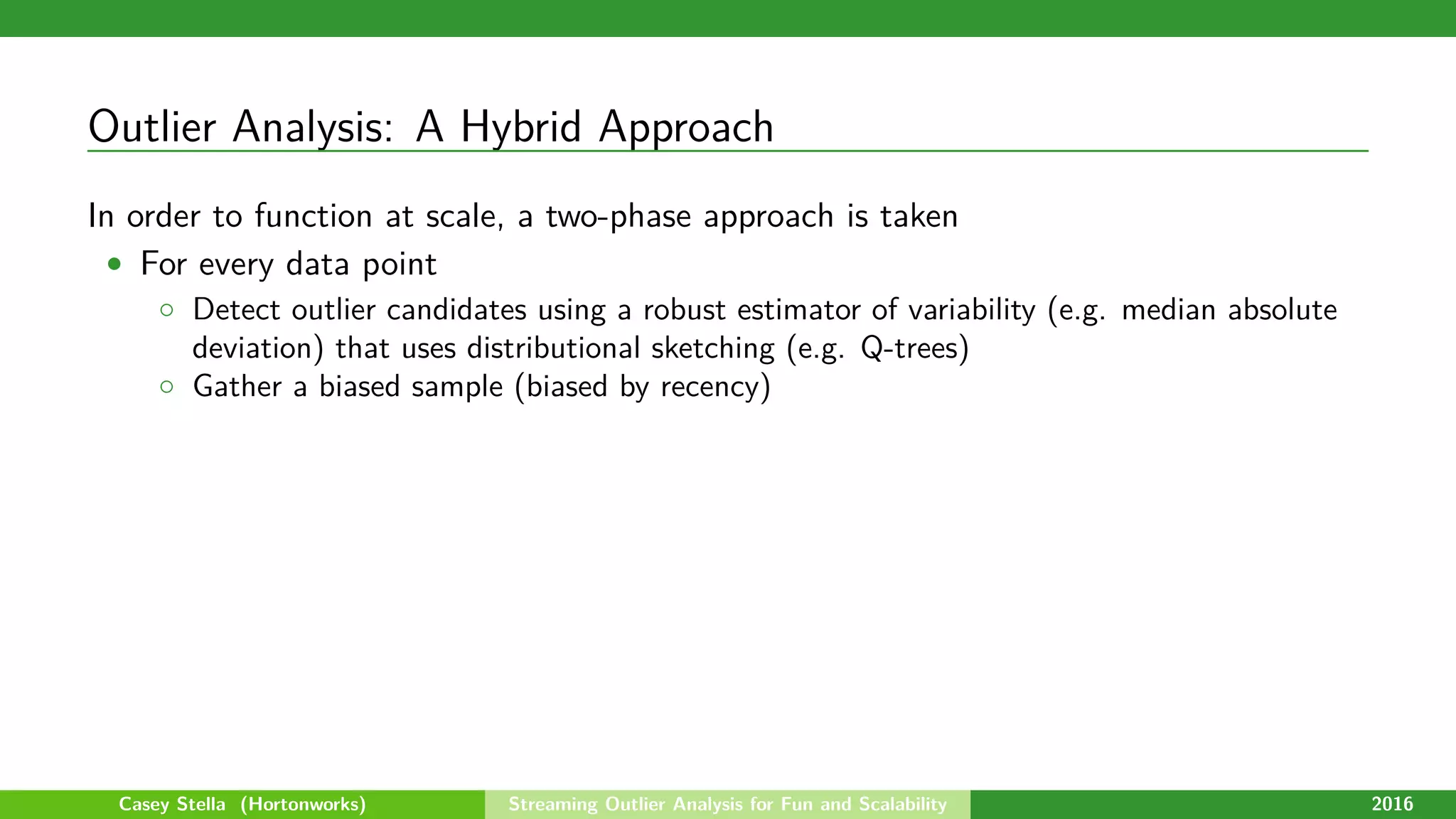 Outlier Analysis: A Hybrid Approach
In order to function at scale, a two-phase approach is taken
• For every data point
◦ Detect outlier candidates using a robust estimator of variability (e.g. median absolute
deviation) that uses distributional sketching (e.g. Q-trees)
◦ Gather a biased sample (biased by recency)
Casey Stella (Hortonworks) Streaming Outlier Analysis for Fun and Scalability 2016
 