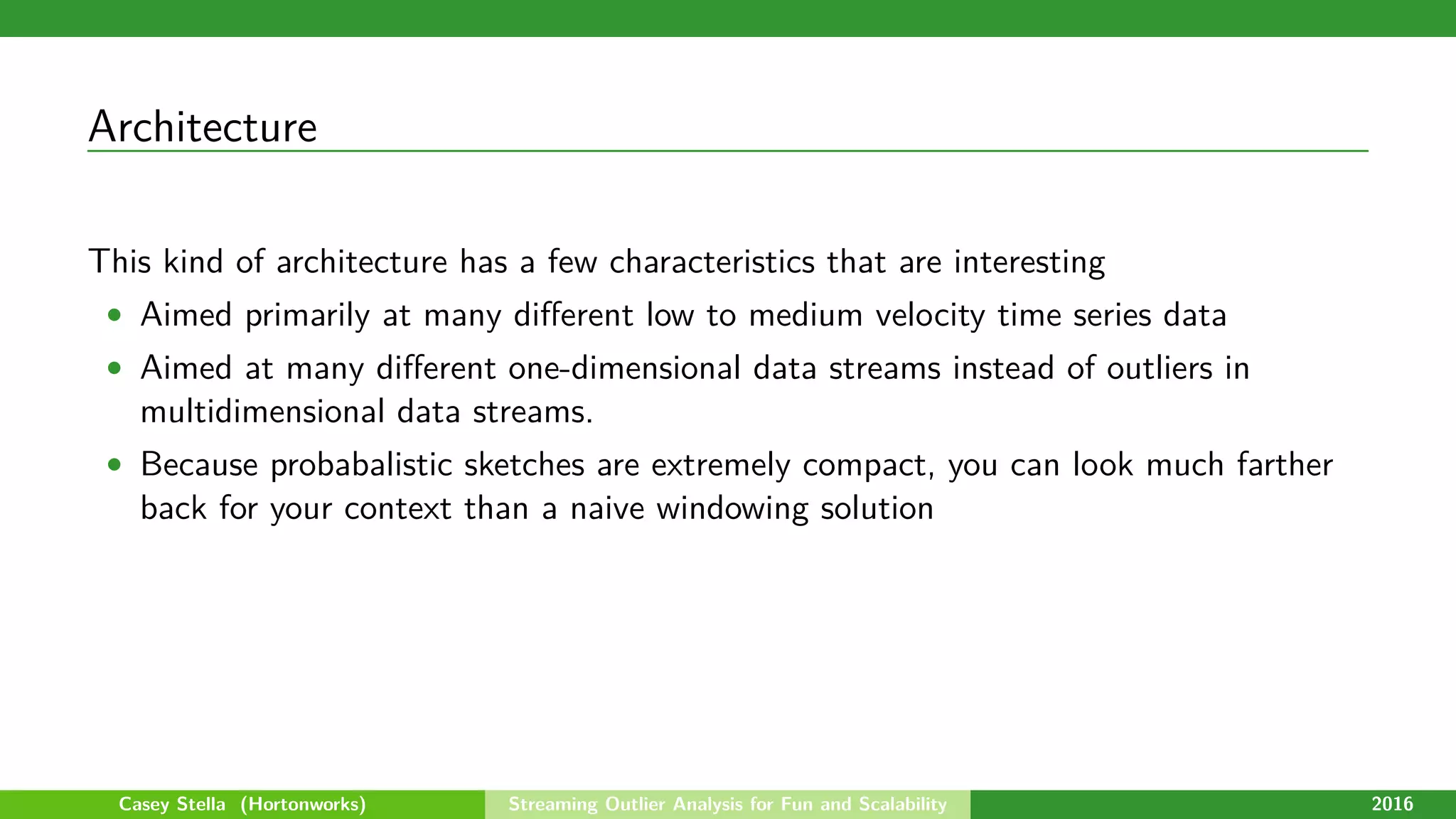 Architecture
This kind of architecture has a few characteristics that are interesting
• Aimed primarily at many diﬀerent low to medium velocity time series data
• Aimed at many diﬀerent one-dimensional data streams instead of outliers in
multidimensional data streams.
• Because probabalistic sketches are extremely compact, you can look much farther
back for your context than a naive windowing solution
Casey Stella (Hortonworks) Streaming Outlier Analysis for Fun and Scalability 2016
 