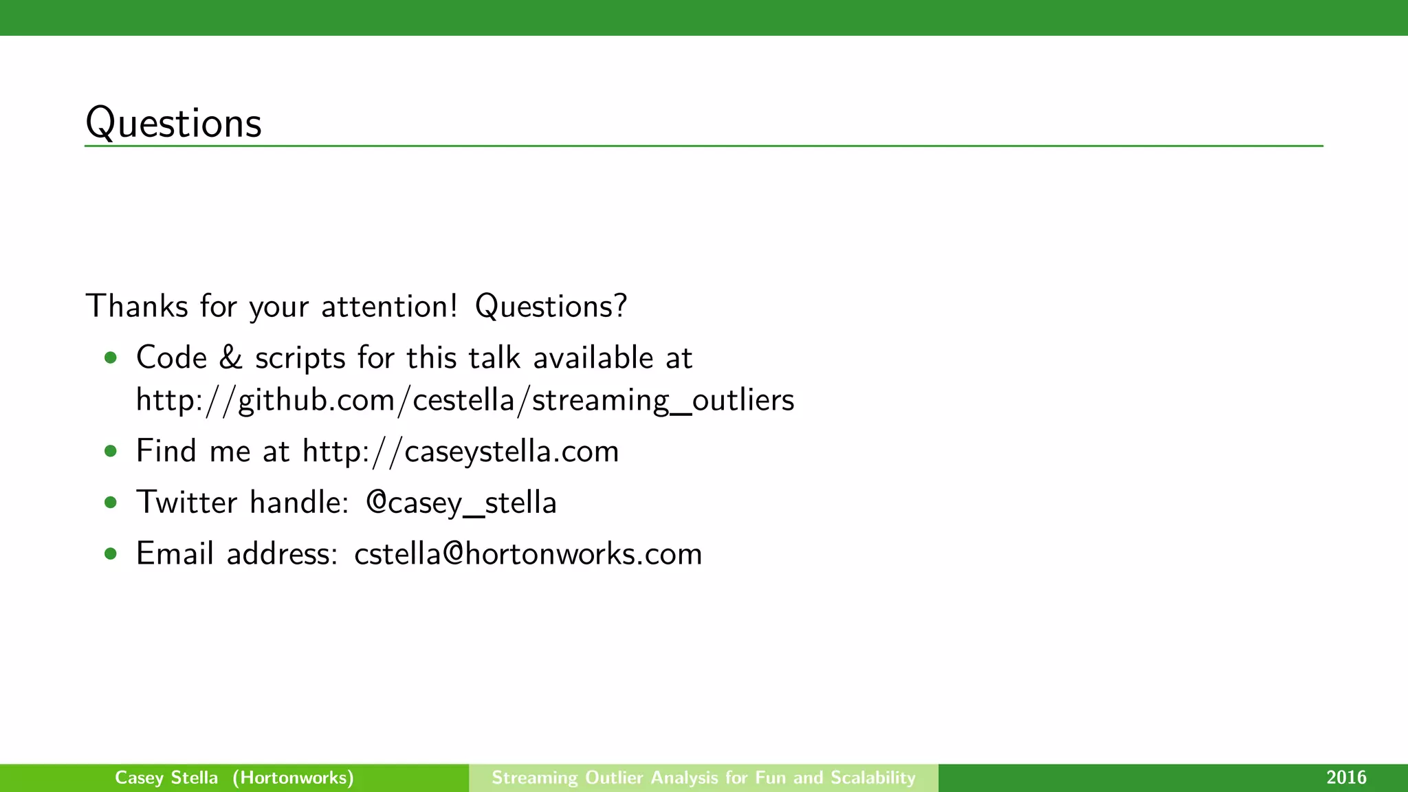 Questions
Thanks for your attention! Questions?
• Code & scripts for this talk available at
http://github.com/cestella/streaming_outliers
• Find me at http://caseystella.com
• Twitter handle: @casey_stella
• Email address: cstella@hortonworks.com
Casey Stella (Hortonworks) Streaming Outlier Analysis for Fun and Scalability 2016
 