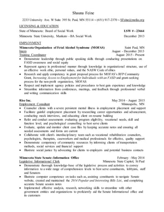 Shauna Feine
2233 University Ave. W Suite 395 St. Paul, MN 55114 ~ (651) 917-2370 ~ SFeine@mofas.org
LICENSING & EDUCATION
State of Minnesota: Board of Social Work LSW # - 23664
Minnesota State University, Mankato - BA Social Work December 2013
EMPLOYMENT
Minnesota Organization of Fetal Alcohol Syndrome (MOFAS) Saint Paul, MN
Intern August - December 2013
Training Coordinator August 2015 - Present
 Demonstrate leadership through public speaking skills through conducting presentations on
FASD awareness and social equity
 Represent agency in professional manner through knowledge in organizational structure, use of
an effective work ethic, personal values, and the NASW Code of ethics
 Research and apply competency in grant proposal process for MOFAS’s RFP Community
Grant, Increasing Access to Employment for Individuals with an FASD and grant-seeking
process for the non-profit organization, MOFAS
 Respect and implement agency policies and procedures to best gain experience and knowledge
 Streamline information from conferences, meetings, and feedback through professional verbal
and writing communication skills
Rise Inc. May 2014 – August 2015
Employment Consultant Minneapolis, MN
 Counselor clients with a severe persistent mental illness in employment placement and support
 Facilitate gainful employment placement by researching career opportunities and advancement,
conducting mock interviews, and educating client on resume building
 Refer and conduct assessments evaluating program eligibility, vocational needs, skill and
function level, and psychological counselling to best serve clients
 Evaluate, update and monitor client case files by keeping accurate notes and ensuring all
needed assessments and forms are current
 Collaborate with client's interdisciplinary team such as vocational rehabilitation counselors,
psychologists, therapists, caseworkers and medical professionals for effective, quality support
 Demonstrate competency of community resources by informing clients of transportation
methods, social services and financial support
 Illustrate social justice by advocating for clients to employers and potential business contacts
Minnesota State Senate: Information Office February –May 2014
Legislative Informational Clerk Minnesota State Capitol, St Paul
 Demonstrate thorough knowledge-base of the legislative process and activities to convey
information to a wide range of comprehension levels to best serve constituents, lobbyists, staff
and Senators
 Illustrate computer competence on tasks such as, assisting constituents to navigate Senate
website, created and maintained the 2014 Popular and Interesting Bills List, and completing
accurate Senate session notes
 Implemented effective analysis, research, networking skills to streamline with other
government entities and organizations to proficiently aid the Senate Informational office and
its customers
 