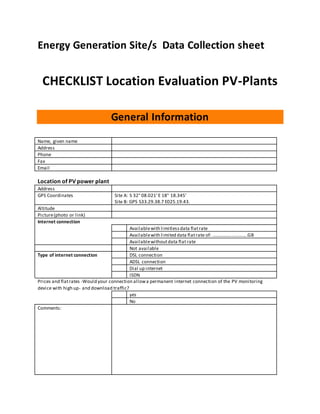 Energy Generation Site/s Data Collection sheet
CHECKLIST Location Evaluation PV-Plants
General Information
Name, given name
Address
Phone
Fax
Email
Location of PV power plant
Address
GPS Coordinates Site A: S 32° 08.021' E 18° 18.345'
Site B: GPS S33.29.38.7 E025.19.43.
Altitude
Picture(photo or link)
Internet connection
Availablewith limitlessdata flatrate
Availablewith limited data flatrate of: ............................GB
Availablewithoutdata flat rate
Not available
Type of internet connection DSL connection
ADSL connection
Dial up internet
ISDN
Prices and flatrates -Would your connection allowa permanent internet connection of the PV monitoring
device with high up- and download traffic?
yes
No
Comments:
 