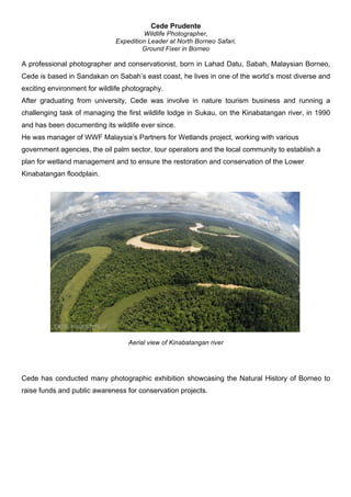 Cede Prudente
Wildlife Photographer,
Expedition Leader at North Borneo Safari,
Ground Fixer in Borneo
A professional photographer and conservationist, born in Lahad Datu, Sabah, Malaysian Borneo,
Cede is based in Sandakan on Sabah’s east coast, he lives in one of the world’s most diverse and
exciting environment for wildlife photography.
After graduating from university, Cede was involve in nature tourism business and running a
challenging task of managing the first wildlife lodge in Sukau, on the Kinabatangan river, in 1990
and has been documenting its wildlife ever since.
He was manager of WWF Malaysia’s Partners for Wetlands project, working with various
government agencies, the oil palm sector, tour operators and the local community to establish a
plan for wetland management and to ensure the restoration and conservation of the Lower
Kinabatangan floodplain.
Aerial view of Kinabatangan river
Cede has conducted many photographic exhibition showcasing the Natural History of Borneo to
raise funds and public awareness for conservation projects.
 