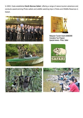In 2003, Cede established North Borneo Safari, offering a range of nature tourism adventure and
conducts award-winning Photo safaris and wildlife watching trips in Parks and Wildlife Reserves in
Sabah.
 