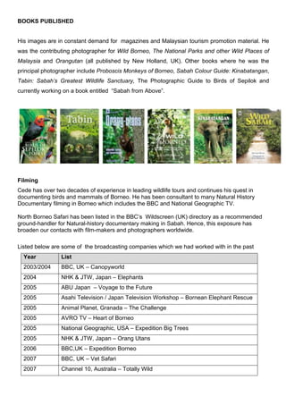BOOKS PUBLISHED
His images are in constant demand for magazines and Malaysian tourism promotion material. He
was the contributing photographer for Wild Borneo, The National Parks and other Wild Places of
Malaysia and Orangutan (all published by New Holland, UK). Other books where he was the
principal photographer include Proboscis Monkeys of Borneo, Sabah Colour Guide: Kinabatangan,
Tabin: Sabah’s Greatest Wildlife Sanctuary, The Photographic Guide to Birds of Sepilok and
currently working on a book entitled “Sabah from Above”.
Filming
Cede has over two decades of experience in leading wildlife tours and continues his quest in
documenting birds and mammals of Borneo. He has been consultant to many Natural History
Documentary filming in Borneo which includes the BBC and National Geographic TV.
North Borneo Safari has been listed in the BBC’s Wildscreen (UK) directory as a recommended
ground-handler for Natural-history documentary making in Sabah. Hence, this exposure has
broaden our contacts with film-makers and photographers worldwide.
Listed below are some of the broadcasting companies which we had worked with in the past
Year 	 List	
2003/2004 BBC, UK – Canopyworld
2004 NHK & JTW, Japan – Elephants
2005	 ABU Japan – Voyage to the Future	
2005	 Asahi Television / Japan Television Workshop – Bornean Elephant Rescue	
2005	 Animal Planet, Granada – The Challenge	
2005	 AVRO TV – Heart of Borneo	
2005	 National Geographic, USA – Expedition Big Trees	
2005	 NHK & JTW, Japan – Orang Utans	
2006	 BBC,UK – Expedition Borneo	
2007	 BBC, UK – Vet Safari	
2007	 Channel 10, Australia – Totally Wild	
 
