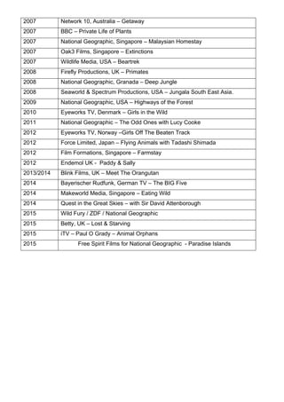 2007 Network 10, Australia – Getaway
2007 BBC – Private Life of Plants
2007	 National Geographic, Singapore – Malaysian Homestay	
2007	 Oak3 Films, Singapore – Extinctions	
2007	 Wildlife Media, USA – Beartrek	
2008	 Firefly Productions, UK – Primates	
2008	 National Geographic, Granada – Deep Jungle	
2008	 Seaworld & Spectrum Productions, USA – Jungala South East Asia.	
2009	 National Geographic, USA – Highways of the Forest	
2010	 Eyeworks TV, Denmark – Girls in the Wild	
2011 National Geographic – The Odd Ones with Lucy Cooke
2012 Eyeworks TV, Norway –Girls Off The Beaten Track
2012	 Force Limited, Japan – Flying Animals with Tadashi Shimada	
2012	 Film Formations, Singapore – Farmstay	
2012 Endemol UK - Paddy & Sally
2013/2014 Blink Films, UK – Meet The Orangutan
2014 Bayerischer Rudfunk, German TV – The BIG Five
2014 Makeworld Media, Singapore – Eating Wild
2014 Quest in the Great Skies – with Sir David Attenborough
2015 Wild Fury / ZDF / National Geographic
2015 Betty, UK – Lost & Starving
2015 iTV – Paul O Grady – Animal Orphans
2015 Free Spirit Films for National Geographic - Paradise Islands
 