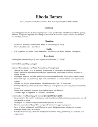 Rhoda Ramos
marya_74@yahoo.com  2910 Grants Lake Blvd., #1204 Sugarland, TX 77479 832-660-1977
Summary
Accounting professional with 8+ years progressive career growth in the oilfield service industry gaining
extensive background in general accounting, reconciliation of accounts, account analysis,flux analysis,
and statutory accounts.
Education
 Bachelor of Business Administration, Major in Accounting [Dec 2011]
University of Houston – Downtown
Skills
 JDE, Hyperion, SAP, Great Plains,SmartView, MS Office (Excel, Word, Outlook, Powerpoint)
Experience
Weatherford, International plc | 2000 St James Place Houston, TX 77056
Corporate Accounting Manager
Statutory Reconciliation and Audit Process [June 2014 to present]
 Manage and review GAAP to Statutory reconciliation of trial balance on foreign entities
 Liaise closely with international counterparts regarding the appropriate accounting treatment of
foreign entities
 Investigate, research, and offer resolution on discrepancies identified during reconciliation process
 Liaise with legal, tax and treasury dept. with commentaries to various external audit inquiries and
requests
 Monitor and analyze ledger of foreign entities to ensure accuracy of transactions
 Correspond closely with external auditor relating to audit queries and providing requests in a timely
manner
 Review final statements to ensure accuracy of accounts and balances
 Assist tax dept. in completion of various tax deliverables
Compensation,benefits, and payroll accounts [Feb 2013 to June 2014]
 Responsible for the monthly performance, analysis,and reconciliation of stock compensation, payroll,
and benefits accounts
 Investigate and resolve discrepancies in monthly review of accounts
 Provide explanation of flux and/or unexpected variances to upper management
 Serve as liaison with payroll and SEC group to ensure that processes are aligned and to ensure
timeliness and accuracy of accounts
 Collaborate extensively with external and internal auditors during preliminary and year-end audit
requirements
 