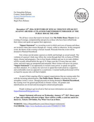 For Immediate Release
Contact: Sasha Hatfield
Sasha@ThePubTheater.com
773.633.4647
Begin Press Release:
Decemberr 14th
, 2016- SURVIVORS OF SEXUAL VIOLENCE SPEAK OUT
AGAINST ABUSERS AT PLANNED PARENTHOOD FUNDRAISER AT THE
PUBLIC HOUSE THEATRE
We all have voices that need to be heard. Join The Public House Theatre for an
evening of courage, companionship and gravity as those who have been stifled break
their silence and speak out against their oppressors.
“Impact Statement” is a recurring event in which survivors of trauma and abuse
are invited to share their stories through art- visusal, verbal or otherwise. In this inaugural
event, the theme of the evening is Sexual Assualt. Proceeds from the event will be
donated to Planned Parenthood.
Few crimes can devastate a person as wholly and lastingly as sexual assault. The
violation of a person’s body may follow the victim through their life, in forms of PTSD,
injury, disease and pregnancy. One in four female children and one in six male children
will be sexually abused before the age of 18. Rape costs the US more than any other
crime, and most rapes go unreported and untreated. Most victims will never see justice.
“Impact Statement” is an opportunity to reclaim some power: to speak out against
our/their attackers. It’s a chance for survivors to speak their truth aloud in a supportive
and comfortable room (as opposed to a courtroom). A mental health professional will be
on hand for anyone who will find it helpful.
As part of their ongoing effort to support organizations that are coming under fire
with the incoming administration, The Public House Theatre is hosting this event to
strengthen victim’s voices. Though proceeds are being donated to Planned Parenthood,
the evening won’t be geared specifically to female victims. All genders and
identifications are invited and encouraged to attend and participate.
People wishing to get involved or find out more information can contact
ImpactStatementPub@gmail.com.
Impact Statement will occur on Wednesday, January 11th
, 2017. Doors open
at 7pm, and readings will start at 8pm. There will be a raffle, a cash bar and h’ors
doeuvres. Tickets: $10 Online, Pay What You Can at Door.
WEBSITE: http://thepubtheatre.com/show/impact-statement/
FACEBOOK: https://www.facebook.com/events/255660651517888/
 