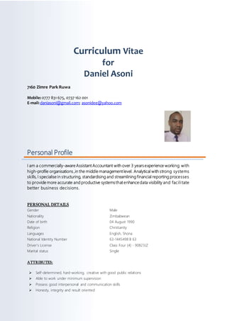 Curriculum Vitae
for
Daniel Asoni
7160 Zimre Park Ruwa
Mobile: 0777 831 675, 0737 162 001
E-mail:daniasoni@gmail.com; asonidee@yahoo.com
Personal Profile
I am a commercially-aware Assistant Accountant with over 3 yearsexperience working with
high-profile organisations ,in the middle management level. Analytical with strong systems
skills, I specialise in structuring, standardising and streamlining financial reporting processes
to provide more accurate and productive systemsthat enhance data visibility and facilitate
better business decisions.
PERSONAL DETAILS
Gender Male
Nationality Zimbabwean
Date of birth 04 August 1990
Religion Christianity
Languages English, Shona
National Identity Number 63-1445498 B 63
Driver’s License Class Four (4) - 90823JZ
Marital status Single
ATTRIBUTES:
 Self-determined, hard-working, creative with good public relations
 Able to work under minimum supervision
 Possess good interpersonal and communication skills
 Honesty, integrity and result oriented
 