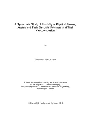 i
A Systematic Study of Solubility of Physical Blowing
Agents and Their Blends in Polymers and Their
Nanocomposites
by
Mohammad Monirul Hasan
A thesis submitted in conformity with the requirements
for the degree of Doctor of Philosophy,
Graduate Department of Mechanical & Industrial Engineering,
University of Toronto
 Copyright by Mohammad M. Hasan 2013
 