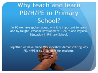 Why teach and learn PD/H/PE in Primary School? In 2C we have spoken about why it is important to learn and by taught Personal Development, Health and Physical Education in Primary School.  Together we have made this slideshow demonstrating why PD/H/PE is so important for students.  