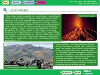 Horrela deskribatu zuen Yaizako abadeak 1730ean Kanariar artxipelagoko Lanzarote irlaren itxura guztiz aldatu zuen erupzioa. Egun gutxitan, gutxi gorabehera kilometro kubiko bat laba lurraren gainazalera atera zen, hainbat herri estali zituen eta paisaia erabat aldatu zuen. Harriek iraganean Lurreko leku ezberdinetan sumendi-erupzioak egon zirela erakusten digute, hau baino mila aldiz bortitzagoak. Gure planetak izugarrizko energia kopurua du barnean, kontinenteak mugitzeko, mendiak altxatzeko, lurrikarak sortzeko eta sumendi-jarduera sorrarazteko gai dena. Lehen irakurgaia « Irailaren 1ean, gaueko bederatziak eta hamarrak artean, Lurra bat-batean ireki zen Timanfayatik hurbil. (…) Mendi erraldoi bat lurraren barrenetik gailendu zen, eta puntatik garrak ateratzen ziren, hemeretzi egunetan zehar sutan jarraitu zutenak. Handik egun gutxitara, zulo berri bat eratu zen, eta laba uholde batek Timanfaya, Rodeo eta Mancha Blanacako zati bat hartu zituen menpe. Laba hedatu egin zen (…) hasieran ura bezain azkar, baina laster abiadura murriztu eta eztia balitz bezala isurtzen zen. Baina irailaren 7an (…) laba masak (…) instant batean suntsitu zituen Maretas eta Santa Catalina herriak (…). Irailaren 11n (…) labak (…) Mazo harrapatu zuen, herrixka guztia sutu eta estali zuen, eta bere bidea jarraitu zuen itsasoraino, sei egunetan zehar zarata beldurgarriaz korrika eginez eta benetako ur-jauziak sortuz. Hildako arrain kopuru izugarria itsasoaren gainean zegoen (…). » Timanfayako parke naturala, Lanzarote Sumendia erupzioan IRTEN AURREKOA 