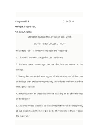 Narayanan D S 21.04.2016
Manager, Cargo Sales,
Air India, Chennai
STUDENT REVIEW (MBA STUDENT 2001-2004)
BISHOP HEBER COLLEGE TRICHY
Mr Clifford Paul’s initiatives included the following
1. Students were encouraged to use the library
2. Students were encouraged to use the internet centre at the
college
3. Weekly Departmental meetings of all the students of all batches
on Fridays with exclusive opportunity to students to showcase their
managerial abilities
4. Introduction of an Executive uniform instilling an air of confidence
and discipline.
5. Lectures invited students to think imaginatively and conceptually
about a significant theme or problem. They did more than “cover
the material.”
 