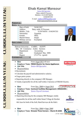 CV Of Ehab Kamal Mansour - page no.
-2-
Ehab Kamal Mansour
Senior HR Specialist
Bany salah,El Fayoum
Mobile (+2) 01289746850
01002907293
E-mail : starksve2005@yahoo.com
Ehab.mansour@fresh.com.eg
PERSONAL
DATA ::_________________________________________________
Date of birth 26/04/1987
Address Bany salah, El Fayoum.
Mobile / Tele 01289746850 – 01002907293
Nationality Egyptian.
Gender Male.
Marital Status Single.
Military service Exempted.
EDUCATION
::_________________________________________________
Helwan Univeristy , CAIRO , EGYPT
BSc Of Commerce Arabic Sections
Department Accounting
Date Graduated May 2008
Degree (72.27%). (good)
EXPERIENCE ::
_________________________________________________
• Date From Augst 2013 till now
• Employer Name FRESH Electric for Home Appliances
• Job Title Senior HR Specialist.
• Responsibilities
• Recruitment.
• Calculate the payroll and administrative salaries.
• Finger print system.
• Reporting directly to the company's HR Manager.
• Totally responsible for all the staff within 2 factories of FRESH Electric.
• Date From Nov. 2009 to Augst 2013
• Employer Name Contrack Facilities Management ( ORASCOM )
• Job Title Senior Payroll Assistant.
• Responsibilities
• Reporting directing for the company HR Manager, totally
responsible for all the staff within Smart Village & October
6th Area for both of the Soft, Hard Services & the G&A.
• Date From Nov. 2008 to Sept. 2009
• Employer Name Kiroseiz Three Corners – Sharm El-shikh
 