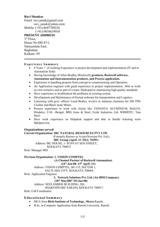 Ravi Shankar
Email: ravi.janak@gmail.com
ravi_janak@yahoo.com
Mobile: (+91)-8697709224
(+91)-9038639938
PRESENT ADDRESS
3rd
Floor,
House No DD 47/1,
Narayantala East,
Baghuhati,
Kolkata -59
Experience Summary
• 8 Years + of working Experience in project development and implementation (IT and in
Automation field)
• Having knowledge of Allen Bradley (Rockwell) products, Rockwell software,
Automation and Instrumentation products, and Process application.
• Experience in handling projects from concept to commissioning and Operation.
• An Application engineer with good experience in project implementation. Able to work
on own initiative and as part of a team. Dedicated to maintaining high quality standards.
• Have experience to troubleshoot the problems in existing system.
• Development and Maintenance of Eternal software for transportation and Logistics.
• Liasioning with govt. offices/ Local Bodies, involve in statutory clearance for 200 TPH
Crusher and Black stone Mines.
• Possess experience to work with clients like VEDANTA ALUMINIUM, BALCO,
Hindalco, UAL -Bengal, BRG Irons & Steel, Exide Industries Ltd, WBMDTC, Tata
Steel.
• Have work experience on Helpdesk support and able to handle ticketing tools
HpOpenview.
Organizations served
Current Organization: IRC NATURAL RESOURCES PVT LTD
(Formerly Known as Avian Overseas Pvt. Ltd.)
IRC Group (April -11 TILL NOW)
Address: IRC HOUSE, 1- SUNYAT SEN STREET,
KOLKATA 700012
Role: Manager MIS
Previous Organization: 1. VISION COMPTEL
(A Channel Partner of Rockwell Automation)
(14th
Jan-08- 13th
April -11)
Address: VISION COMPTEL, BF-135, SECTOR 1,
SALTLAKE CITY, KOLKATA 700064.
Role: Application Engineer.
2. Network Solutions Pvt. Ltd. (An IBM Company)
(18th
May2007 TO Jan 08)
Address: NEELAMBER BUILDING, 288,
SHAKESPEARE SARANI, KOLKATA 700017.
Role: Call Coordinator.
Educational Summary
• MCA from Birla Institute of Technology, Mesra Ranchi.
• B.Sc. in Computer Application from Ranchi University, Ranchi.
1/5
 