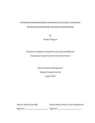 Title	
  and	
  Signature	
  Page	
  
	
  
VIETNAM	
  ENTREPRENEURSHIP:	
  DIFFERENCE	
  IN	
  CULTURAL	
  TENDENCIES	
  
BETWEEN	
  ENTREPRENEURS	
  AND	
  NON-­‐ENTREPRENEURS	
  
	
  
by	
  
Thanh	
  H.	
  Nguyen	
  
	
  
	
  
Submitted	
  to	
  Brigham	
  Young	
  University	
  in	
  partial	
  fulfillment	
  
of	
  graduation	
  requirements	
  for	
  University	
  Honors	
  
	
  
	
  
Marriott	
  School	
  of	
  Management	
  
Brigham	
  Young	
  University	
  
August	
  2009	
  
	
  
	
  
	
  
	
  
	
  
	
  
Advisor:	
  Kristie	
  Seawright	
   Honors	
  Representative:	
  Laura	
  Bridgewater	
  
Signature:	
  _________________________________	
   Signature:	
  _________________________________	
  
 