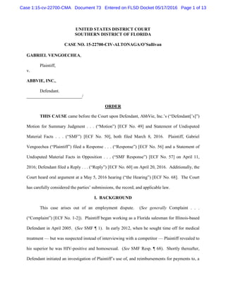 UNITED STATES DISTRICT COURT
SOUTHERN DISTRICT OF FLORIDA
CASE NO. 15-22700-CIV-ALTONAGA/O’Sullivan
GABRIEL VENGOECHEA,
Plaintiff,
v.
ABBVIE, INC.,
Defendant.
_________________________/
ORDER
THIS CAUSE came before the Court upon Defendant, AbbVie, Inc.’s (“Defendant[’s]”)
Motion for Summary Judgment . . . (“Motion”) [ECF No. 49] and Statement of Undisputed
Material Facts . . . (“SMF”) [ECF No. 50], both filed March 8, 2016. Plaintiff, Gabriel
Vengoechea (“Plaintiff”) filed a Response . . . (“Response”) [ECF No. 56] and a Statement of
Undisputed Material Facts in Opposition . . . (“SMF Response”) [ECF No. 57] on April 11,
2016; Defendant filed a Reply . . . (“Reply”) [ECF No. 60] on April 20, 2016. Additionally, the
Court heard oral argument at a May 5, 2016 hearing (“the Hearing”) [ECF No. 68]. The Court
has carefully considered the parties’ submissions, the record, and applicable law.
I. BACKGROUND
This case arises out of an employment dispute. (See generally Complaint . . .
(“Complaint”) [ECF No. 1-2]). Plaintiff began working as a Florida salesman for Illinois-based
Defendant in April 2005. (See SMF ¶ 1). In early 2012, when he sought time off for medical
treatment — but was suspected instead of interviewing with a competitor — Plaintiff revealed to
his superior he was HIV-positive and homosexual. (See SMF Resp. ¶ 68). Shortly thereafter,
Defendant initiated an investigation of Plaintiff’s use of, and reimbursements for payments to, a
Case 1:15-cv-22700-CMA Document 73 Entered on FLSD Docket 05/17/2016 Page 1 of 13
 
