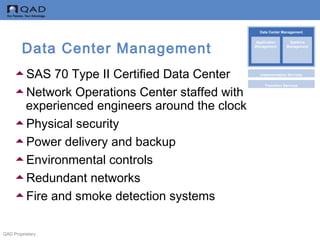 QAD Proprietary
Data Center Management
SAS 70 Type II Certified Data Center
Network Operations Center staffed with
experienced engineers around the clock
Physical security
Power delivery and backup
Environmental controls
Redundant networks
Fire and smoke detection systems
Data Center Management
Implementation Services
Transition Services
Application
Management
Systems
Management
 