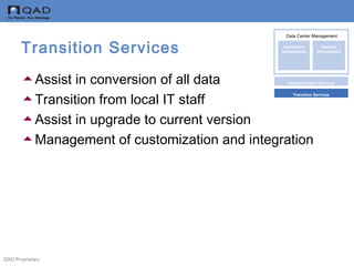 QAD Proprietary
Transition Services
Assist in conversion of all data
Transition from local IT staff
Assist in upgrade to current version
Management of customization and integration
Data Center Management
Implementation Services
Transition Services
Application
Management
Systems
Management
Data Center Management
 