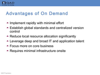 QAD Proprietary
Advantages of On Demand
Implement rapidly with minimal effort
Establish global standards and centralized version
control
Reduce local resource allocation significantly
Leverage deep and broad IT and application talent
Focus more on core business
Requires minimal infrastructure onsite
 