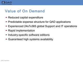 QAD Proprietary
Value of On Demand
Reduced capital expenditure
Predictable expense structure for QAD applications
Experienced 24x7x365 global Support and IT operations
Rapid implementation
Industry-specific software editions
Guaranteed high systems availability
 