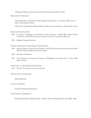 “Managerial Equity Incentives and the Investment-q Sensitivity,” 2016
Research In Progress
“Bank Responses to Borrower Credit Quality Deterioration” (with Jose Fillat, Ivan T.
Ivanov and Joseph Nichols)
“The Costs and Beneﬁts of Being Public: Evidence from Australia” (with Candace Jens)
Seminar Presentations
2012 University of Michigan, University of North Carolina - Chapel Hill, Arizona State
University, Vanderbilt University, Boston University, University of Houston.
2011 Brigham Young University.
Papers Presented at Refereed Conferences
2015 Western Finance Association Conference; SFS Cavalcade; Econometrics Society 2015
World Congress; Midwest Macroeconomics
2014 Lone Star Conference
2011 8th Conference on Corporate Finance at Washington University in St. Louis, PhD
poster session.
Discussant at Refereed Conferences
2015 Tel Aviv University Finance Conference
PhD Student Committee
Anandi Banerjee
Journal Referee
Journal of Financial Economics
Professional Experience
Technical Specialist, Goldman Sachs - Private Wealth Management Group, 2003 - 2007
 