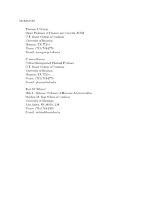 References
Thomas J. George
Bauer Professor of Finance and Director ACIM
C.T. Bauer College of Business
University of Houston
Houston, TX 77204
Phone: (713) 743-4770
E-mail: tom-george@uh.edu
Praveen Kumar
Cullen Distinguished Chaired Professor
C.T. Bauer College of Business
University of Houston
Houston, TX 77204
Phone: (713) 743-4770
E-mail: pkumar@uh.edu
Toni M. Whited
Dale L. Dykema Professor of Business Administration
Stephen M. Ross School of Business
University of Michigan
Ann Arbor, MI 48109-1234
Phone: (734) 764-1269
E-mail: twhited@umich.edu
 