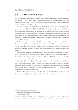 KAPITEL 1. EINLEITUNG 3
1.2 Der Devisenmarkt heute
Der Devisenmarkt, oder auch Forex-Markt2
, ist der globale Markt, auf dem W¨ahrungen gehan-
delt werden. Er ist an keinen festen B¨orsenplatz gebunden, da er außerb¨orslich3
durch den
Interbankenmarkt gebildet wird und ist aufgrund der unterschiedlichen Zeitzonen 24 Stunden
am Tag und 5 Tage in der Woche oﬀen.
Der Devisenmarkt ist der gr¨oßte Finanzmarkt der Welt, mit einem durchschnittlichen Ta-
gesumsatz von 4.000 Milliarden US-Dollar [Mon]. Der Devisenkurs wird immer als Wechselkurs
zwischen zwei unterschiedlichen W¨ahrungen angegeben und so besteht ein Devisengesch¨aft auch
immer aus dem gleichzeitigen Kauf und Verkauf von unterschiedlichen W¨ahrungen. W¨urde man
zum Beispiel auf eine positive Entwicklung des Euro gegen¨uber dem US-Dollar setzen und eine
sogenannte Long-Position im EUR/USD er¨oﬀnen, dann w¨urde man gleichzeitig Euro kaufen
und US-Dollar verkaufen.
Der Devisenmarkt wird durch den Handel verschiedener Akteure mit sehr unterschiedlichen
Zielen bestimmt. International agierende Unternehmen, wie z.B. IBM oder Porsche, unterhal-
ten eine eigene Forex-Abteilung, um sich gegen W¨ahrungsrisiken abzusichern. Zentralbanken
agieren um nationale Interessen zu sichern und Investoren spekulieren um Renditeziele zu er-
reichen.
Seit kurzem ist es auch Privatanlegern m¨oglich, am Devisenhandel teilzunehmen, da Broker4
durch sogenanntes Leverage die Mindesteinlage (f¨ur ein Minimum-Lot) stark verringert haben.
Die Positionsgr¨oßen f¨ur ein Devisengesch¨aft waren fr¨uher ein Vielfaches von einem Lot. Unter
einem Lot werden meist 100.000$ verstanden.
Seit einiger Zeit ist ¨uber Broker aber auch der Handel von Mini-Lot, also einem Vielfachen
von 0.1 Lot, und Micro-Lot, einem Vielfachen von 0.01 Lot, m¨oglich. Die H¨ohe des Leverage,
auch Hebel genannt, sagt aus wie viel Margin auf einem Konto f¨ur ein Devisengesch¨aft hinterlegt
sein muss. Bei einem Leverage von 1:100 und einer Positionsgr¨oße von 1 Lot m¨ussten 1.000$
statt 100.000$ als Margin hinterlegt sein.
Niedrige Margin-Anforderungen, hohe Volalit¨at und die M¨oglichkeit Kauf-(Long) und
Verkaufspositionen (Short) zu er¨oﬀnen, machen diesen Markt so interessant.
2Forex-Markt steht f¨ur Foreign Exchange Market
3“over the counter
”
- OTC
4Broker unterhalten Gesch¨aftsbeziehungen zu Großbanken, oder sind selber eine Großbank (z.B. Deutsche
Bank, einer der gr¨oßten Forex-Broker), und treten als Vermittler zwischen Kunden und Interbankenmarkt auf.
 