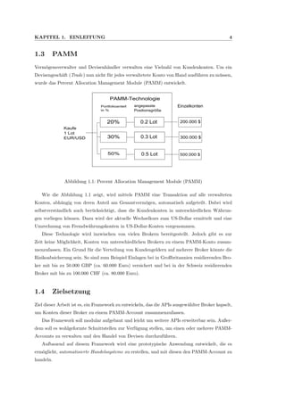 KAPITEL 1. EINLEITUNG 4
1.3 PAMM
Verm¨ogensverwalter und Devisenh¨andler verwalten eine Vielzahl von Kundenkonten. Um ein
Devisengesch¨aft (Trade) nun nicht f¨ur jedes verwaltetete Konto von Hand ausf¨uhren zu m¨ussen,
wurde das Percent Allocation Management Module (PAMM) entwickelt.
Kaufe
1 Lot
EUR/USD
PAMM-Technologie
Portfolioanteil
in %
angepasste
Positionsgröße
Einzelkonten
200.000 $
300.000 $
500.000 $
20%
30%
50%
0.2 Lot
0.3 Lot
0.5 Lot
Abbildung 1.1: Percent Allocation Management Module (PAMM)
Wie die Abbildung 1.1 zeigt, wird mittels PAMM eine Transaktion auf alle verwalteten
Konten, abh¨angig von deren Anteil am Gesamtverm¨ogen, automatisch aufgeteilt. Dabei wird
selbstverst¨andlich auch ber¨ucksichtigt, dass die Kundenkonten in unterschiedlichen W¨ahrun-
gen vorliegen k¨onnen. Dazu wird der aktuelle Wechselkurs zum US-Dollar ermittelt und eine
Umrechnung von Fremdw¨ahrungskonten in US-Dollar-Konten vorgenommen.
Diese Technologie wird inzwischen von vielen Brokern bereitgestellt. Jedoch gibt es zur
Zeit keine M¨oglichkeit, Konten von unterschiedlichen Brokern zu einem PAMM-Konto zusam-
menzufassen. Ein Grund f¨ur die Verteilung von Kundengeldern auf mehrere Broker k¨onnte die
Risikoabsicherung sein. So sind zum Beispiel Einlagen bei in Großbritannien residierenden Bro-
ker mit bis zu 50.000 GBP (ca. 60.000 Euro) versichert und bei in der Schweiz residierenden
Broker mit bis zu 100.000 CHF (ca. 80.000 Euro).
1.4 Zielsetzung
Ziel dieser Arbeit ist es, ein Framework zu entwickeln, das die APIs ausgew¨ahlter Broker kapselt,
um Konten dieser Broker zu einem PAMM-Account zusammenzufassen.
Das Framework soll modular aufgebaut und leicht um weitere APIs erweiterbar sein. Außer-
dem soll es wohlgeformte Schnittstellen zur Verf¨ugung stellen, um einen oder mehrere PAMM-
Accounts zu verwalten und den Handel von Devisen durchzuf¨uhren.
Aufbauend auf diesem Framework wird eine prototypische Anwendung entwickelt, die es
erm¨oglicht, automatisierte Handelssysteme zu erstellen, und mit diesen den PAMM-Account zu
handeln.
 
