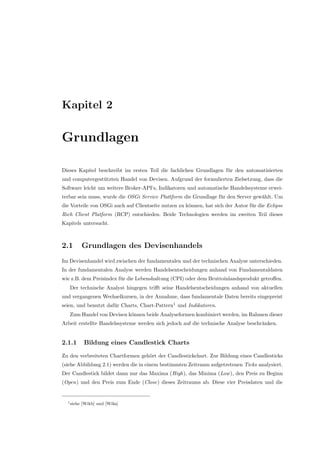 Kapitel 2
Grundlagen
Dieses Kapitel beschreibt im ersten Teil die fachlichen Grundlagen f¨ur den automatisierten
und computergest¨utzten Handel von Devisen. Aufgrund der formulierten Zielsetzung, dass die
Software leicht um weitere Broker-API‘s, Indikatoren und automatische Handelssysteme erwei-
terbar sein muss, wurde die OSGi Service Plattform die Grundlage f¨ur den Server gew¨ahlt. Um
die Vorteile von OSGi auch auf Clientseite nutzen zu k¨onnen, hat sich der Autor f¨ur die Eclipse
Rich Client Platform (RCP) entschieden. Beide Technologien werden im zweiten Teil dieses
Kapitels untersucht.
2.1 Grundlagen des Devisenhandels
Im Devisenhandel wird zwischen der fundamentalen und der technischen Analyse unterschieden.
In der fundamentalen Analyse werden Handelsentscheidungen anhand von Fundamentaldaten
wie z.B. dem Preisindex f¨ur die Lebenshaltung (CPI) oder dem Bruttoinlandsprodukt getroﬀen.
Der technische Analyst hingegen triﬀt seine Handelsentscheidungen anhand von aktuellen
und vergangenen Wechselkursen, in der Annahme, dass fundamentale Daten bereits eingepreist
seien, und benutzt daf¨ur Charts, Chart-Pattern1
und Indikatoren.
Zum Handel von Devisen k¨onnen beide Analyseformen kombiniert werden, im Rahmen dieser
Arbeit erstellte Handelssysteme werden sich jedoch auf die technische Analyse beschr¨anken.
2.1.1 Bildung eines Candlestick Charts
Zu den verbreiteten Chartformen geh¨ort der Candlestickchart. Zur Bildung eines Candlesticks
(siehe Abbildung 2.1) werden die in einem bestimmten Zeitraum aufgetretenen Ticks analysiert.
Der Candlestick bildet dann nur das Maxima (High), das Minima (Low), den Preis zu Beginn
(Open) und den Preis zum Ende (Close) dieses Zeitraums ab. Diese vier Preisdaten und die
1siehe [Wikb] und [Wika]
 