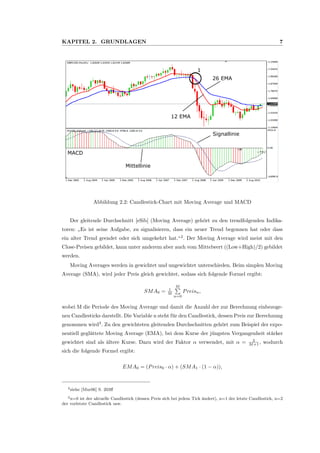 KAPITEL 2. GRUNDLAGEN 7
12 EMA
26 EMA
Signallinie
Mittellinie
MACD
1
Abbildung 2.2: Candlestick-Chart mit Moving Average und MACD
Der gleitende Durchschnitt [eSib] (Moving Average) geh¨ort zu den trendfolgenden Indika-
toren:
”
Es ist seine Aufgabe, zu signalisieren, dass ein neuer Trend begonnen hat oder dass
ein alter Trend geendet oder sich umgekehrt hat.“2
. Der Moving Average wird meist mit den
Close-Preisen gebildet, kann unter anderem aber auch vom Mittelwert ((Low+High)/2) gebildet
werden.
Moving Averages werden in gewichtet und ungewichtet unterschieden. Beim simplen Moving
Average (SMA), wird jeder Preis gleich gewichtet, sodass sich folgende Formel ergibt:
SMA0 = 1
M
M
n=0
Preisn,
wobei M die Periode des Moving Average und damit die Anzahl der zur Berechnung einbezoge-
nen Candlesticks darstellt. Die Variable n steht f¨ur den Candlestick, dessen Preis zur Berechnung
genommen wird3
. Zu den gewichteten gleitenden Durchschnitten geh¨ort zum Beispiel der expo-
nentiell gegl¨attete Moving Average (EMA), bei dem Kurse der j¨ungsten Vergangenheit st¨arker
gewichtet sind als ¨altere Kurse. Dazu wird der Faktor α verwendet, mit α = 2
M+1 , wodurch
sich die folgende Formel ergibt:
EMA0 = (Preis0 · α) + (SMA1 · (1 − α)),
2siehe [Mur06] S. 203ﬀ
3n=0 ist der aktuelle Candlestick (dessen Preis sich bei jedem Tick ¨andert), n=1 der letzte Candlestick, n=2
der vorletzte Candlestick usw.
 