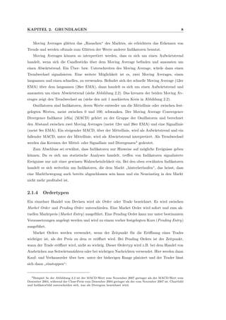 KAPITEL 2. GRUNDLAGEN 8
Moving Averages gl¨atten das
”
Rauschen“ des Marktes, sie erleichtern das Erkennen von
Trends und werden oftmals zum Gl¨atten der Werte anderer Indikatoren benutzt.
Moving Averages k¨onnen so interpretiert werden, dass es sich um einen Aufw¨artstrend
handelt, wenn sich die Candlesticks ¨uber dem Moving Average beﬁnden und ansonsten um
einen Abw¨artstrend. Ein ¨Uber- bzw. Unterschreiten des Moving Average, w¨urde dann einen
Trendwechsel signalisieren. Eine weitere M¨oglichkeit ist es, zwei Moving Averages, einen
langsamen und einen schnellen, zu verwenden. Beﬁndet sich der schnelle Moving Average (12er
EMA) ¨uber dem langsamen (26er EMA), dann handelt es sich um einen Aufw¨artstrend und
ansonsten um einen Abw¨artstrend (siehe Abbildung 2.2). Das kreuzen der beiden Moving Av-
erages zeigt den Trendwechsel an (siehe den mit 1 markierten Kreis in Abbildung 2.2).
Oszillatoren sind Indikatoren, deren Werte entweder um die Mittellinie oder zwischen fest-
gelegten Werten, meist zwischen 0 und 100, schwanken. Der Moving Average Convergence
Divergence Indikator [eSia] (MACD) geh¨ort zu der Gruppe der Oszillatoren und berechnet
den Abstand zwischen zwei Moving Averages (meist 12er und 26er EMA) und eine Signallinie
(meist 9er EMA). Ein steigender MACD, ¨uber der Mittellinie, wird als Aufw¨artstrend und ein
fallender MACD, unter der Mittellinie, wird als Abw¨artstrend interpretiert. Als Trendwechsel
werden das Kreuzen der Mittel- oder Signallinie und Divergenzen4
gedeutet.
Zum Abschluss sei erw¨ahnt, dass Indikatoren nur Hinweise auf m¨ogliche Ereignisse geben
k¨onnen. Da es sich um statistische Analysen handelt, treﬀen von Indikatoren signalisierte
Ereignisse nur mit einer gewissen Wahrscheinlichkeit ein. Bei den oben erw¨ahnten Indikatoren
handelt es sich weiterhin um Indikatoren, die dem Markt
”
hinterherlaufen“, das heisst, dass
eine Marktbewegung auch bereits abgeschlossen sein kann und ein Neueinstieg in den Markt
nicht mehr proﬁtabel ist.
2.1.4 Ordertypen
Ein einzelner Handel von Devisen wird als Order oder Trade bezeichnet. Es wird zwischen
Market Order und Pending Order unterschieden. Eine Market Order wird sofort und zum ak-
tuellen Marktpreis (Market Entry) ausgef¨uhrt. Eine Pending Order kann nur unter bestimmten
Voraussetzungen angelegt werden und wird zu einem vorher festgelegten Kurs (Pending Entry)
ausgef¨uhrt.
Market Orders werden verwendet, wenn der Zeitpunkt f¨ur die Er¨oﬀnung eines Trades
wichtiger ist, als der Preis zu dem er er¨oﬀnet wird. Bei Pending Orders ist der Zeitpunkt,
wann der Trade er¨oﬀnet wird, nicht so wichtig. Dieser Ordertyp wird z.B. bei dem Handel von
Ausbr¨uchen aus Seitw¨artsm¨arkten oder bei wichtigen Nachrichten verwendet. Hier werden dann
Kauf- und Verkausorder ¨uber bzw. unter der bisherigen Range platziert und der Trader l¨asst
sich dann
”
einstoppen“:
4Beispiel: In der Abbildung 2.2 ist der MACD-Wert vom November 2007 geringer als der MACD-Wert vom
Dezember 2004, w¨ahrend der Close-Preis vom Dezember 2004 geringer als der vom November 2007 ist. Chartbild
und Indikatorbild unterscheiden sich, was als Divergenz bezeichnet wird.
 