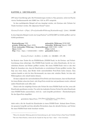 KAPITEL 2. GRUNDLAGEN 10
JPY keine Cent-Betr¨age gibt. Die Preis¨anderungen werden in Pips gemessen, wobei ein Pip der
vierten Nachkommastelle also 0,0001 bzw. 0,01 im JPY entspricht.
In dem nachfolgenden Beispiel soll nun dargelegt werden, wie Gewinne oder Verluste bei
Trades berechnet werden. Die allgemeine Formel5
lautet:
Gewinn/V erlust = (Pips) · (Preis{sekund¨areW ¨ahrung/Kontow¨ahrung}) · (Lots) · 100.000$
In dem folgenden Beispiel wurde eine Long-Position6
im EUR/GBP bei 0,8431 ge¨oﬀnet und bei
0,8442 geschlossen:
Kontow¨ahrung: USD gehandelte W¨ahrung: EUR/GBP
prim¨are W¨ahrung (Base): EUR sekund¨are W¨ahrung (Quote): GBP
Preis {sekund¨are W¨ahrung / Kontow¨ahrung} (GBP/USD): 1,6108
Open: 0,8431 Close: 0,8442
Pips: Close - Open = 0,8442-0,8431 = 0,0011 gehandelte Lots: 1
Gewinn/V erlust = (0, 0011) · (1, 6108) · (1) · 100.000$ = 177, 19$.
Im Kontext eines Trades f¨ur ein PAMM-Konto (PAMM-Trade) ist die Gewinn- und Verlust-
berechnung etwas schwieriger. Ein PAMM-Trade besteht aus vielen Einzeltrades, die bei ver-
schiedenen Konten und Broker ge¨oﬀnet wurden. Bei einem PAMM-Trade wird es also eher
Regel als Ausnahme sein, dass die Einzeltrades zu verschiedenen Preisen ge¨oﬀnet wurden. Das
liegt zum einen daran, dass Broker leicht unterschiedliche Preis-Feeds haben k¨onnen. Zum
anderen handelt es sich bei dem Devisenmarkt um einen sehr volatilen Markt, bei dem sich
W¨ahrungskurse sehr schnell ¨andern k¨onnen.
Es kann aufgrund der unterschiedlichen Preis-Feeds auch dazu kommen, dass ein Einzeltrade
bei einem Broker schon den Limit- oder Stop-Preis erreicht hat und geschlossen wurde, w¨ahrend
andere Einzeltrades noch oﬀen sind.
Damit steht der endg¨ultige Gewinn oder Verlust f¨ur einen PAMM-Trade erst fest, wenn alle
Einzeltrades geschlossen wurden. Um nicht den laufenden Gewinn/Verlust f¨ur jeden Einzeltrade
eines PAMM-Trades auszurechnen, wird ein - nach Lotgr¨oße gewichteter - Durchschnittspreis
f¨ur den Open-Preis eingef¨uhrt:
gewichteter Open-Preis=(Lot1·Open1)+(Lot2·Open2)+...+(Lotn·Openn)
Lot1+Lot2+...+Lotn
,
dabei steht n f¨ur die Anzahl der Einzeltrades in einem PAMM-Trade. Anhand dieses Preises,
der gesamten Lotgr¨oße und dem aktuellen Devisenkurs, kann der aktuelle Gewinn- und Verlust
f¨ur einen PAMM-Trade leicht berechnet werden.
5Wenn die sekund¨are W¨ahrung gleich der Kontow¨ahrung ist, gilt: Gewinn/Verlust=(Pips)*(Lots)*100.000$.
6Bei einer Short-Position, w¨urde sich die Anzahl der Pips mit Pips = Open − Close berechnen.
 