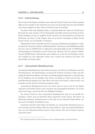 KAPITEL 2. GRUNDLAGEN 11
2.1.6 Lotberechnung
Wie im letzten Unterkapitel ersichtlich wurde, h¨angt der Gewinn/Verlust eines Trades im großen
Maße von der Lotgr¨oße ab. Die Anzahl der Lots muss auch als einziger Parameter beim Er¨oﬀnen
eines Trades angegeben werden. Doch wie bestimmt man die Lotgr¨oße?
Vor jedem Trade sollte festgelegt werden, wie groß das Risiko pro Trade sein soll (Ein guter
Wert liegt hier meist zwischen 1-3% der Kontogr¨oße). Das Risiko wird mit dem Setzen des Stop-
Preises festgelegt, bei dem ein m¨oglicher Verlust realisiert wird. Sind Stop-Preis und damit die
Entfernung vom Entry in Pips bekannt, kann die im letzten Unterkapitel erw¨ahnte Formel
benutzt werden, um die Lotgr¨oße zu bestimmen.
Eingeschr¨ankt wird die Lotgr¨oße und damit eine genaue Realisierung des Risikos pro Trade,
nur durch die Anzahl der erlaubten Nachkommastellen7
. Im Kontext eines PAMM-Kontos f¨uhrt
dies dazu, dass ein PAMM-Trade im Allgemeinen nicht gleichm¨aßig auf alle im PAMM-Konto
zusammengefassten Einzelkonten verteilt werden kann. Meistens wird eine optimale Aufsplit-
tung des PAMM-Trades in Einzeltrades nicht m¨oglich sein, da die f¨ur das Einzelkonto berech-
nete Lotgr¨oße auf- oder abgerundet werden muss, wodurch sich wiederum das Einzel- und
Gesamtrisiko des Trades ¨andert.
2.1.7 Automatische Handelssysteme
Automatisierte Handelssysteme sind autonome Systeme, die anhand von Indikatoren und/oder
Chartformationen, die Entscheidungen zum Kauf oder Verkauf von Devisen treﬀen und selb-
st¨andig den Handel durchf¨uhren. Sie haben ein beliebig komplexes Regelwerk, in dem Kriterien
f¨ur die Er¨oﬀnung und das Schließen eines Trades, das Risiko pro Trade und die Stop- und
Limit-Berechnung festgelegt sind. Diese Werte sind meist nicht statisch, sondern k¨onnen vom
Anwender vor dem Starten des Systems festgelegt werden.
Automatisierte Handelssysteme bieten den Vorteil, dass sie rund um die Uhr die M¨arkte
analysieren und handeln k¨onnen, ohne emotionale oder psychologische Schw¨achen. Sie werden
weder durch Angst, noch durch Gier oder M¨udigkeit beeinﬂusst.
Ein weiterer Vorteil ist, dass automatisierte Handelssysteme nicht nur auf aktuelle De-
visendaten, sondern auch auf historische Daten angewendet werden k¨onnen. Mit diesem, als
Backtesting bekannten, Verfahren lassen sie sich nicht nur auf technische Funktionalit¨at, son-
dern auch auf m¨ogliche Proﬁtabilit¨at testen.
Inzwischen unterst¨utzt jeder Broker das Erstellen von automatischen Handelssystemen, je-
doch verwendet auch jeder Broker daf¨ur eine andere Software, sodass automatische Handelssys-
teme nur mit Programmieraufwand portiert werden k¨onnen. Dies soll im Kapitel 3 genauer
untersucht werden.
7Zwei Nachkommastellen bei Micro-Lot-Konten und eine Nachkommastelle bei Mini-Lot-Konten
 