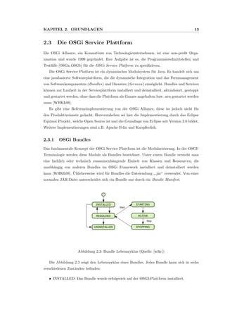 KAPITEL 2. GRUNDLAGEN 13
2.3 Die OSGi Service Plattform
Die OSGi Alliance, ein Konsortium von Technologieunternehmen, ist eine non-proﬁt Orga-
nisation und wurde 1999 gegr¨undet. Ihre Aufgabe ist es, die Programmierschnittstellen und
Testf¨alle [OSGa,OSGb] f¨ur die OSGi Service Platform zu speziﬁzieren.
Die OSGi Service Platform ist ein dynamisches Modulsystem f¨ur Java. Es handelt sich um
eine javabasierte Softwareplattform, die die dynamische Integration und das Fernmanagement
von Softwarekomponenten (Bundles) und Diensten (Services) erm¨oglicht. Bundles und Services
k¨onnen zur Laufzeit in der Serviceplattform installiert und deinstalliert, aktualisiert, gestoppt
und gestartet werden, ohne dass die Plattform als Ganzes angehalten bzw. neu gestartet werden
muss [WHKL08].
Es gibt eine Referenzimplementierung von der OSGi Alliance, diese ist jedoch nicht f¨ur
den Produktiveinsatz gedacht. Hervorzuheben sei hier die Implementierung durch das Eclipse
Equinox Projekt, welche Open Source ist und die Grundlage von Eclipse seit Version 3.0 bildet.
Weitere Implementierungen sind z.B. Apache Felix und Knopﬂerﬁsh.
2.3.1 OSGi Bundles
Das fundamentale Konzept der OSGi Service Plattform ist die Modularisierung. In der OSGI-
Terminologie werden diese Module als Bundles bezeichnet. Unter einem Bundle versteht man
eine fachlich oder technisch zusammenh¨angende Einheit von Klassen und Ressourcen, die
unabh¨angig von anderen Bundles im OSGi Framework installiert und deinstalliert werden
kann [WHKL08]. ¨Ublicherweise wird f¨ur Bundles die Dateiendung
”
.jar“ verwendet. Von einer
normalen JAR-Datei unterscheidet sich ein Bundle nur durch ein Bundle Manifest.
INSTALLED
RESOLVED
UNINSTALLED
STARTING
ACTIVE
STOPPING
Start
Stop
Abbildung 2.3: Bundle Lebenszyklus (Quelle: [wikc])
Die Abbildung 2.3 zeigt den Lebenszyklus eines Bundles. Jedes Bundle kann sich in sechs
verschiedenen Zust¨anden beﬁnden:
ˆ INSTALLED: Das Bundle wurde erfolgreich auf der OSGI-Plattform installiert.
 