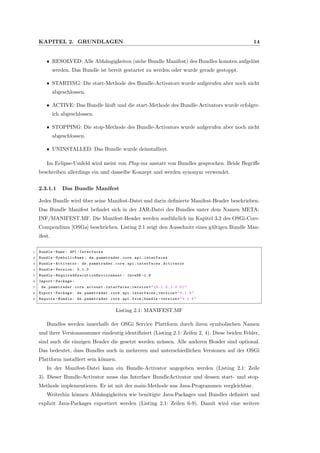 KAPITEL 2. GRUNDLAGEN 14
ˆ RESOLVED: Alle Abh¨angigkeiten (siehe Bundle Manifest) des Bundles konnten aufgel¨ost
werden. Das Bundle ist bereit gestartet zu werden oder wurde gerade gestoppt.
ˆ STARTING: Die start-Methode des Bundle-Activators wurde aufgerufen aber noch nicht
abgeschlossen.
ˆ ACTIVE: Das Bundle l¨auft und die start-Methode des Bundle-Activators wurde erfolgre-
ich abgeschlossen.
ˆ STOPPING: Die stop-Methode des Bundle-Activators wurde aufgerufen aber noch nicht
abgeschlossen.
ˆ UNINSTALLED: Das Bundle wurde deinstalliert.
Im Eclipse-Umfeld wird meist von Plug-ins anstatt von Bundles gesprochen. Beide Begriﬀe
beschreiben allerdings ein und dasselbe Konzept und werden synonym verwendet.
2.3.1.1 Das Bundle Manifest
Jedes Bundle wird ¨uber seine Manifest-Datei und darin deﬁnierte Manifest-Header beschrieben.
Das Bundle Manifest beﬁndet sich in der JAR-Datei des Bundles unter dem Namen META-
INF/MANIFEST.MF. Die Manifest-Header werden ausf¨uhrlich im Kapitel 3.2 des OSGi-Core-
Compendium [OSGa] beschrieben. Listing 2.1 zeigt den Ausschnitt eines g¨ultigen Bundle Man-
ifest.
1 Bundle -Name: API -Interfaces
2 Bundle - SymbolicName : de.pammtrader.core.api.interfaces
3 Bundle -Activator: de.pammtrader.core.api.interfaces.Activator
4 Bundle -Version: 0.1.0
5 Bundle - RequiredExecutionEnvironment : JavaSE -1.6
6 Import -Package:
7 de.pammtrader.core.account.interfaces;version="[0.1.0 ,1.0.0)"
8 Export -Package: de.pammtrader.core.api.interfaces;version="0.1.0"
9 Require -Bundle: de.pammtrader.core.api.fxcm;bundle -version="0.1.0"
Listing 2.1: MANIFEST.MF
Bundles werden innerhalb der OSGi Service Plattform durch ihren symbolischen Namen
und ihrer Versionsnummer eindeutig identiﬁziert (Listing 2.1: Zeilen 2, 4). Diese beiden Felder,
sind auch die einzigen Header die gesetzt werden m¨ussen. Alle anderen Header sind optional.
Das bedeutet, dass Bundles auch in mehreren und unterschiedlichen Versionen auf der OSGi
Plattform installiert sein k¨onnen.
In der Manifest-Datei kann ein Bundle-Activator angegeben werden (Listing 2.1: Zeile
3). Dieser Bundle-Activator muss das Interface BundleActivator und dessen start- und stop-
Methode implementieren. Er ist mit der main-Methode aus Java-Programmen vergleichbar.
Weiterhin k¨onnen Abh¨angigkeiten wie ben¨otigte Java-Packages und Bundles deﬁniert und
explizit Java-Packages exportiert werden (Listing 2.1: Zeilen 6-9). Damit wird eine weitere
 