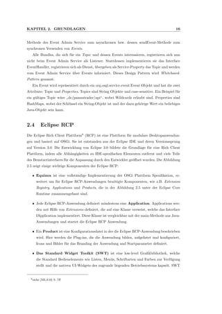 KAPITEL 2. GRUNDLAGEN 16
Methode des Event Admin Service zum asynchronen bzw. dessen sendEvent-Methode zum
synchronen Versenden von Events.
Alle Bundles, die sich f¨ur ein Topic und dessen Events interessieren, registrieren sich nun
nicht beim Event Admin Service als Listener. Stattdessen implementieren sie das Interface
EventHandler, registrieren sich als Dienst, ¨ubergeben als Service-Property das Topic und werden
vom Event Admin Service ¨uber Events informiert. Dieses Design Pattern wird Whiteboard-
Pattern genannt.
Ein Event wird repr¨asentiert durch ein org.osgi.service.event.Event Objekt und hat die zwei
Attribute: Topic und Properties. Topics sind String Objekte und case-sensitive. Ein Beispiel f¨ur
ein g¨ultiges Topic w¨are
”
de/pammtrader/api“, wobei Wildcards erlaubt sind. Properties sind
HashMaps, wobei der Schl¨ussel ein String-Objekt ist und der dazu geh¨orige Wert ein beliebiges
Java-Objekt sein kann.
2.4 Eclipse RCP
Die Eclipse Rich Client Plattform8
(RCP) ist eine Plattform f¨ur modulare Desktopanwendun-
gen und basiert auf OSGi. Sie ist entstanden aus der Eclipse IDE und deren Versionssprung
auf Version 3.0. Die Entwicklung von Eclipse 3.0 bildete die Grundlage f¨ur eine Rich Client
Plattform, indem alle Abh¨angigkeiten zu IDE-speziﬁschen Elementen entfernt und viele Teile
des Benutzerinterfaces f¨ur die Anpassung durch den Entwickler ge¨oﬀnet wurden. Die Abbildung
2.5 zeigt einige wichtige Komponenten der Eclipse RCP:
ˆ Equinox ist eine vollst¨andige Implementierung der OSGi Plattform Speziﬁkation, er-
weitert um f¨ur Eclipse RCP-Anwendungen ben¨otigte Komponenten, wie z.B. Extension
Registry, Applications und Products, die in der Abbildung 2.5 unter der Eclipse Core
Runtime zusammengefasst sind.
ˆ Jede Eclipse RCP-Anwendung deﬁniert mindestens eine Application. Applications wer-
den mit Hilfe von Extensions deﬁniert, die auf eine Klasse verweist, welche das Interface
IApplication implementiert. Diese Klasse ist vergleichbar mit der main-Methode aus Java-
Anwendungen und startet die Eclipse RCP Anwendung.
ˆ Ein Product ist eine Konﬁgurationsdatei in der die Eclipse RCP-Anwendung beschrieben
wird. Hier werden die Plug-ins, die die Anwendung bilden, aufgelistet und konﬁguriert,
Icons und Bilder f¨ur das Branding der Anwendung und Startparameter deﬁniert.
ˆ Das Standard Widget Toolkit (SWT) ist eine low-level Graﬁkbibliothek, welche
die Standard Bedienelemente wie Listen, Men¨us, Schriftarten und Farben zur Verf¨ugung
stellt und die nativen UI-Widgets des zugrunde liegenden Betriebssystems kapselt. SWT
8siehe [MLA10] S. 7ﬀ
 