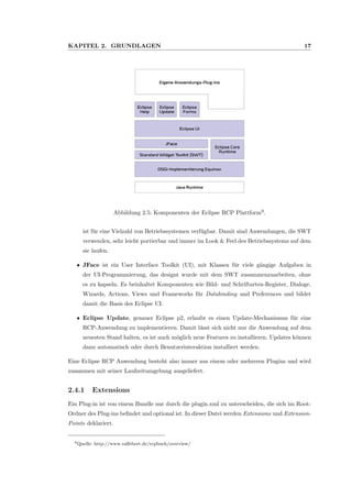 KAPITEL 2. GRUNDLAGEN 17
Abbildung 2.5: Komponenten der Eclipse RCP Plattform9
.
ist f¨ur eine Vielzahl von Betriebssystemen verf¨ugbar. Damit sind Anwendungen, die SWT
verwenden, sehr leicht portierbar und immer im Look & Feel des Betriebssystems auf dem
sie laufen.
ˆ JFace ist ein User Interface Toolkit (UI), mit Klassen f¨ur viele g¨angige Aufgaben in
der UI-Programmierung, das designt wurde mit dem SWT zusammenzuarbeiten, ohne
es zu kapseln. Es beinhaltet Komponenten wie Bild- und Schriftarten-Register, Dialoge,
Wizards, Actions, Views und Frameworks f¨ur Databinding und Preferences und bildet
damit die Basis des Eclipse UI.
ˆ Eclipse Update, genauer Eclipse p2, erlaubt es einen Update-Mechanismus f¨ur eine
RCP-Anwendung zu implementieren. Damit l¨asst sich nicht nur die Anwendung auf dem
neuesten Stand halten, es ist auch m¨oglich neue Features zu installieren. Updates k¨onnen
dann automatisch oder durch Benutzerinteraktion installiert werden.
Eine Eclipse RCP Anwendung besteht also immer aus einem oder mehreren Plugins und wird
zusammen mit seiner Laufzeitumgebung ausgeliefert.
2.4.1 Extensions
Ein Plug-in ist von einem Bundle nur durch die plugin.xml zu unterscheiden, die sich im Root-
Ordner des Plug-ins beﬁndet und optional ist. In dieser Datei werden Extensions und Extension-
Points deklariert.
9Quelle: http://www.ralfebert.de/rcpbuch/overview/
 