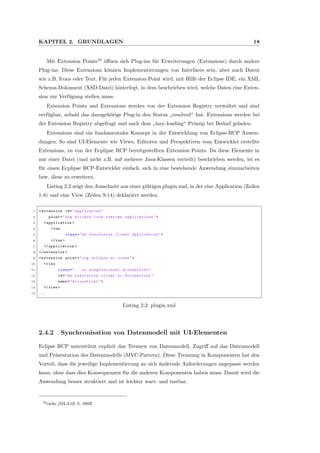 KAPITEL 2. GRUNDLAGEN 18
Mit Extension Points10
¨oﬀnen sich Plug-ins f¨ur Erweiterungen (Extensions) durch andere
Plug-ins. Diese Extensions k¨onnen Implementierungen von Interfaces sein, aber auch Daten
wie z.B. Icons oder Text. F¨ur jeden Extension-Point wird, mit Hilfe der Eclipse IDE, ein XML
Schema-Dokument (XSD-Datei) hinterlegt, in dem beschrieben wird, welche Daten eine Exten-
sion zur Verf¨ugung stellen muss.
Extension Points und Extensions werden von der Extension Registry verwaltet und sind
verf¨ugbar, sobald das dazugeh¨orige Plug-in den Status
”
resolved“ hat. Extensions werden bei
der Extension Registry abgefragt und nach dem
”
lazy-loading“ Prinzip bei Bedarf geladen.
Extensions sind ein fundamentales Konzept in der Entwicklung von Eclipse-RCP Anwen-
dungen. So sind UI-Elemente wie Views, Editoren und Perspektiven vom Entwickler erstellte
Extensions, zu von der Ecplipse RCP bereitgestellten Extension Points. Da diese Elemente in
nur einer Datei (und nicht z.B. auf mehrere Java-Klassen verteilt) beschrieben werden, ist es
f¨ur einen Ecplipse RCP-Entwickler einfach, sich in eine bestehende Anwendung einzuarbeiten
bzw. diese zu erweitern.
Listing 2.2 zeigt den Ausschnitt aus einer g¨ultigen plugin.xml, in der eine Application (Zeilen
1-8) und eine View (Zeilen 9-14) deklariert werden.
1 <extension id="application"
2 point="org.eclipse.core.runtime. applications ">
3 <application >
4 <run
5 class="de.fxsolution.client. Application">
6 </run >
7 </application >
8 </extension >
9 <extension point="org.eclipse.ui.views">
10 <view
11 class="...ui. singleaccount . AccountList "
12 id="de.fxsolution.client.ui. AccountList "
13 name=" AccountList ">
14 </view >
15 ...
Listing 2.2: plugin.xml
2.4.2 Synchronisation von Datenmodell mit UI-Elementen
Eclipse RCP unterst¨utzt explizit das Trennen von Datenmodell, Zugriﬀ auf das Datenmodell
und Pr¨asentation des Datenmodells (MVC-Pattern). Diese Trennung in Komponenten hat den
Vorteil, dass die jeweilige Implementierung an sich ¨andernde Anforderungen angepasst werden
kann, ohne dass dies Konsequenzen f¨ur die anderen Komponenten haben muss. Damit wird die
Anwendung besser struktiert und ist leichter wart- und testbar.
10siehe [MLA10] S. 390ﬀ
 