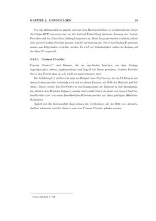 KAPITEL 2. GRUNDLAGEN 19
Um das Datenmodell zu kapseln und mit dem Benutzerinterface zu synchronisieren, bietet
die Eclipse RCP zum einen das, aus der Android Entwicklung bekannte, Konzept des Content
Providers und das JFace Data Binding Framework an. Beide Konzepte wurden evaluiert, jedoch
wird nur der Content-Provider genutzt. Auf die Verwendung des JFace Data Binding Framework
musste aus Zeitgr¨unden verzichtet werden. Es wird der Vollst¨andigkeit halber im Anhang auf
der Seite 57 vorgestellt.
2.4.2.1 Content Provider
Content Provider11
sind Klassen, die ein speziﬁsches Interface, aus dem Package
org.eclipse.jface.viewers, implementieren und Zugriﬀ auf Daten gew¨ahren. Content Provider
bieten den Vorteil, dass sie sehr leicht zu implementieren sind.
Die Abbildung C.1 auf Seite 59 zeigt am Beispiel eines TreeViewers, wie ein UI-Element mit
einem Contentprovider verkn¨upft wird und wie dieses Element, mit Hilfe der Methode getChil-
dren(), Daten bezieht. Ein TreeViewer ist eine Komponente, die Elemente in einer Baumstruk-
tur, ¨ahnlich dem Windows Explorer, anzeigt und bezieht Daten entweder von einem ITreeCon-
tentProvider oder von einem BaseWorkbenchContentprovider und dazu geh¨origen IWorkben-
chadaptern.
¨Andert sich das Datenmodell, dann m¨ussen die UI-Elemente, mit der Hilfe von Listenern,
dar¨uber informiert und die Daten erneut vom Content Provider geladen werden.
11siehe [MLA10] S. 73ﬀ
 