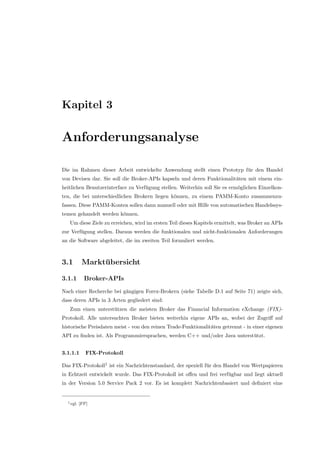 Kapitel 3
Anforderungsanalyse
Die im Rahmen dieser Arbeit entwickelte Anwendung stellt einen Prototyp f¨ur den Handel
von Devisen dar. Sie soll die Broker-APIs kapseln und deren Funktionalit¨aten mit einem ein-
heitlichen Benutzerinterface zu Verf¨ugung stellen. Weiterhin soll Sie es erm¨oglichen Einzelkon-
ten, die bei unterschiedlichen Brokern liegen k¨onnen, zu einem PAMM-Konto zusammenzu-
fassen. Diese PAMM-Konten sollen dann manuell oder mit Hilfe von automatischen Handelssys-
temen gehandelt werden k¨onnen.
Um diese Ziele zu erreichen, wird im ersten Teil dieses Kapitels ermittelt, was Broker an APIs
zur Verf¨ugung stellen. Daraus werden die funktionalen und nicht-funktionalen Anforderungen
an die Software abgeleitet, die im zweiten Teil formuliert werden.
3.1 Markt¨ubersicht
3.1.1 Broker-APIs
Nach einer Recherche bei g¨angigen Forex-Brokern (siehe Tabelle D.1 auf Seite 71) zeigte sich,
dass deren APIs in 3 Arten gegliedert sind:
Zum einen unterst¨utzen die meisten Broker das Financial Information eXchange (FIX)-
Protokoll. Alle untersuchten Broker bieten weiterhin eigene APIs an, wobei der Zugriﬀ auf
historische Preisdaten meist - von den reinen Trade-Funktionalit¨aten getrennt - in einer eigenen
API zu ﬁnden ist. Als Programmiersprachen, werden C++ und/oder Java unterst¨utzt.
3.1.1.1 FIX-Protokoll
Das FIX-Protokoll1
ist ein Nachrichtenstandard, der speziell f¨ur den Handel von Wertpapieren
in Echtzeit entwickelt wurde. Das FIX-Protokoll ist oﬀen und frei verf¨ugbar und liegt aktuell
in der Version 5.0 Service Pack 2 vor. Es ist komplett Nachrichtenbasiert und deﬁniert eine
1vgl. [FP]
 