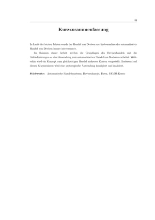 iii
Kurzzusammenfassung
In Laufe der letzten Jahren wurde der Handel von Devisen und insbesondere der automatisierte
Handel von Devisen immer interessanter.
Im Rahmen dieser Arbeit werden die Grundlagen des Devisenhandels und die
Anfordererungen an eine Anwendung zum automatisierten Handel von Devisen erarbeitet. Weit-
erhin wird ein Konzept zum gleichzeitigen Handel mehrerer Konten vorgestellt. Basierend auf
diesen Erkenntnissen wird eine prototypische Anwendung konzipiert und realisiert.
Stichworte: Automatische Handelssysteme, Devisenhandel, Forex, PAMM-Konto
 