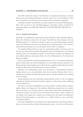 KAPITEL 3. ANFORDERUNGSANALYSE 23
Alle APIs erlauben die auf Seite 8 im Abschnitt 2.1.4 aufgelisteten Ordertypen. Teilweise
k¨onnen auch noch zus¨atzliche Ordertypen verwendet werden, wie z.B. der Trailing Stop. Hier
wird der Stop-Preis, beim Erreichen von bestimmten Zielen, automatisch nachgezogen.
Von Broker zu Broker unterschiedlich, ist auch die Anzahl der unterst¨utzten W¨ahrungspaare.
Diese reicht von 35 bis zu ¨uber 100 W¨ahrungspaaren. Alle Broker erlauben den Handel der
sogenannten Majors, also EUR/USD, GBP/USD, AUD/USD, NZD/USD, USD/CHF und
USD/JPY.
3.1.1.3 Zugriﬀ auf Preisdaten
Alle Broker, bis auf Dukascopy, unterscheiden zwischen Tick-Daten und dem Zugriﬀ auf History-
Daten. Die Tick-Daten werden ¨uber das eigene Trade-API und, falls vorhanden, ¨uber das
FIX-API angeboten. Um Tickdaten zu erhalten, m¨ussen sie f¨ur jedes W¨ahrungspaar abboniert
werden. Die Tickdaten werden dann unter Benutzung der Push-Technologie verteilt. Teilweise
m¨ussen diese auch abboniert sein, um den Handel ¨uber die API zu erm¨oglichen.
Der Zugriﬀ auf History-Daten ist meist nur eingeschr¨ankt m¨oglich. Sie k¨onnen meist nur
¨uber ein extra API oder ¨uber das FIX-API abgefragt werden. Die Verf¨ugbarkeit von Preisdaten
schwankt stark in der Genauigkeit der Daten. So sind teilweise nur Daten auf Tagesbasis f¨ur
einen gr¨oßeren Zeitraum und genauere Daten wie z.B. auf Minutenbasis nur f¨ur einen kurzen
Zeitraum verf¨ugbar.
Das ist insbesondere f¨ur automatische Handelssysteme, wenn sie auf vergangene Zeitr¨aume
getestet werden sollen, aber auch f¨ur Indikatoren, die einen großen Zeitraum analysieren, von
Bedeutung. Hier werden m¨oglichst genaue Daten f¨ur einen m¨oglichst großen Zeitraum ben¨otigt,
im Falle des Backtesting der Handelssysteme am besten Tickdaten.
Weiterhin muss ber¨ucksichtigt werden, dass sich Broker in unterschiedlichen Zeitzonen
beﬁnden k¨onnen, was zu unterschiedlichen Daten f¨ur den gleichen Zeitraum f¨uhrt. So ist es
m¨oglich, dass ein Broker auch Daten f¨ur Sonntage oﬀeriert, obwohl der Handel erst am Montag
um 0 Uhr beginnt.
Zusammenfassend muss eine einheitliche L¨osung gefunden werden, bei der ein m¨oglichst
umfangreicher Zugriﬀ auf historische Preisdaten gegeben ist. Diese L¨osung sollte unabh¨angig
von einem Broker sein.
Hier gibt es zum einen die M¨oglichkeit auf externe Anbieter von History-Daten zur¨uckzu-
greifen. Anbieter wie Google oder Yahoo oﬀerieren B¨orsendaten kostenlos ¨uber eine einfache
API, mit der Daten als csv-Dateien exportiert werden k¨onnen. Diese Daten sind allerdings um
15-Minuten verz¨ogert und damit f¨ur den Live-Handel nicht brauchbar. Andere Anbieter wie
z.B. eSignal (www.esignal.com), netdania (www.netdania.com) oder iqfeed (www.iqfeed.net)
bieten Live-Forex-B¨orsendaten zu einem Preis von ca. 100$ im Monat an, was je nach Paket
und Anbieter diﬀeriert.
Eine weitere M¨oglichkeit ist das Aufbauen einer eigenen Datenbasis. Dazu k¨onnten History-
Daten von einem kostenlosen Anbieter heruntergeladen werden - am besten am Wochenende,
 
