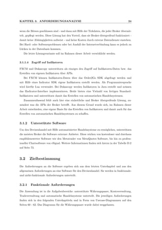 KAPITEL 3. ANFORDERUNGSANALYSE 24
wenn die B¨orsen geschlossen sind - und dann mit Hilfe der Tickdaten, die jeder Broker ¨ubermit-
telt, gepﬂegt werden. Diese L¨osung hat den Vorteil, dass sie Broker-¨ubergreifend funktioniert -
damit keine Abh¨angigkeiten aufweist - und keine Kosten durch externe Datendienste enstehen.
Bei Hard- oder Softwareproblemen oder bei Ausfall der Internetverbindung kann es jedoch zu
L¨ucken in der Datenbasis kommen.
Die letzte L¨osungsvariante soll im Rahmen dieser Arbeit verwirklicht werden.
3.1.1.4 Zugriﬀ auf Indikatoren
FXCM und Dukascopy unterst¨utzen als einziges den Zugriﬀ auf Indikatoren-Daten bzw. das
Erstellen von eigenen Indikatoren ¨uber APIs.
Bei FXCM k¨onnen Indikatoren-Daten ¨uber das Order2Go SDK abgefragt werden und
mit Hilfe eines Indicator SDK eigene Indikatoren erstellt werden. Als Programmiersprache
wird hierf¨ur Lua verwendet. Bei Dukascopy werden Indikatoren in Java erstellt und m¨ussen
das IIndicator-Interface implementieren. Beide bieten eine Vielzahl von fertigen Standard-
Indikatoren und unterst¨utzen damit das Erstellen von automatischen Handelssystemen.
Zusammenfassend fehlt auch hier eine einheitliche und Broker ¨ubergreifende L¨osung, zu-
mindest was die APIs der Broker betriﬀt. Aus diesem Grund wurde sich, im Rahmen dieser
Arbeit entschieden, eine eigene Basis f¨ur das Erstellen von Indikatoren und damit auch f¨ur das
Erstellen von automatischen Handelssystemen zu schaﬀen.
3.1.2 Unterst¨utzte Software
Um den Devisenhandel mit Hilfe automatisierter Handelssysteme zu erm¨oglichen, unterst¨utzen
die meisten Broker die Software externer Anbieter. Diese reichen von kostenloser und durchaus
empfehlenswerter Software wie den Metatrader von MetaQuotes Software, bis hin zu profess-
ioneller Chartsoftware von eSignal. Weitere Informationen ﬁnden sich hierzu in der Tabelle D.2
auf Seite 73.
3.2 Zielbestimmung
Die Anforderungen an die Software ergeben sich aus dem letzten Unterkapitel und aus den
allgemeinen Anforderungen an eine Software f¨ur den Devisenhandel. Sie werden in funktionale-
und nicht-funktionale Anforderungen unterteilt.
3.2.1 Funktionale Anforderungen
Die Anwendung ist in die Aufgabenbereiche: unterst¨utzte W¨ahrungspaare, Kontoverwaltung,
Tradeverwaltung und automatische Handelssysteme unterteilt. Die jeweiligen Anforderungen
ﬁnden sich in den folgenden Unterkaptiteln und in Form von Usecase-Diagrammen auf den
Seiten 60 - 62. Das Diagramm f¨ur die W¨ahrungspaare wurde dabei weggelassen.
 