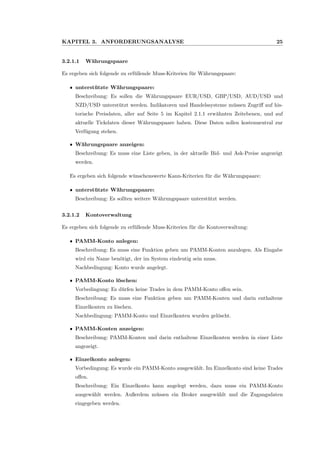 KAPITEL 3. ANFORDERUNGSANALYSE 25
3.2.1.1 W¨ahrungspaare
Es ergeben sich folgende zu erf¨ullende Muss-Kriterien f¨ur W¨ahrungspaare:
ˆ unterst¨utzte W¨ahrungspaare:
Beschreibung: Es sollen die W¨ahrungspaare EUR/USD, GBP/USD, AUD/USD und
NZD/USD unterst¨utzt werden. Indikatoren und Handelssysteme m¨ussen Zugriﬀ auf his-
torische Preisdaten, aller auf Seite 5 im Kapitel 2.1.1 erw¨ahnten Zeitebenen, und auf
aktuelle Tickdaten dieser W¨ahrungspaare haben. Diese Daten sollen kostenneutral zur
Verf¨ugung stehen.
ˆ W¨ahrungspaare anzeigen:
Beschreibung: Es muss eine Liste geben, in der aktuelle Bid- und Ask-Preise angezeigt
werden.
Es ergeben sich folgende w¨unschenswerte Kann-Kriterien f¨ur die W¨ahrungspaare:
ˆ unterst¨utzte W¨ahrungspaare:
Beschreibung: Es sollten weitere W¨ahrungspaare unterst¨utzt werden.
3.2.1.2 Kontoverwaltung
Es ergeben sich folgende zu erf¨ullende Muss-Kriterien f¨ur die Kontoverwaltung:
ˆ PAMM-Konto anlegen:
Beschreibung: Es muss eine Funktion geben um PAMM-Konten anzulegen. Als Eingabe
wird ein Name ben¨otigt, der im System eindeutig sein muss.
Nachbedingung: Konto wurde angelegt.
ˆ PAMM-Konto l¨oschen:
Vorbedingung: Es d¨urfen keine Trades in dem PAMM-Konto oﬀen sein.
Beschreibung: Es muss eine Funktion geben um PAMM-Konten und darin enthaltene
Einzelkonten zu l¨oschen.
Nachbedingung: PAMM-Konto und Einzelkonten wurden gel¨oscht.
ˆ PAMM-Konten anzeigen:
Beschreibung: PAMM-Konten und darin enthaltene Einzelkonten werden in einer Liste
angezeigt.
ˆ Einzelkonto anlegen:
Vorbedingung: Es wurde ein PAMM-Konto ausgew¨ahlt. Im Einzelkonto sind keine Trades
oﬀen.
Beschreibung: Ein Einzelkonto kann angelegt werden, dazu muss ein PAMM-Konto
ausgew¨ahlt werden. Außerdem m¨ussen ein Broker ausgew¨ahlt und die Zugangsdaten
eingegeben werden.
 