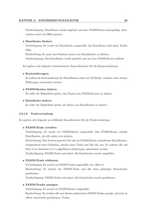 KAPITEL 3. ANFORDERUNGSANALYSE 26
Nachbedingung: Einzelkonto wurde angelegt und dem PAMM-Konto hinzugef¨ugt. Kon-
tostatus wird auf Oﬄine gesetzt.
ˆ Einzelkonto l¨oschen:
Vorbedingung: Es wurde ein Einzelkonto ausgew¨ahlt. Im Einzelkonto sind keine Trades
oﬀen.
Beschreibung: Es muss eine Funktion geben um Einzelkonten zu l¨oschen.
Nachbedingung: Das Einzelkonto wurde gel¨oscht und aus dem PAMM-Konto entfernt.
Es ergeben sich folgende w¨unschenswerte Kann-Kriterien f¨ur die Kontoverwaltung:
ˆ Kontow¨ahrungen:
Es sollten als Kontow¨ahrung f¨ur Einzelkonten nicht nur US-Dollar, sondern auch weitere
W¨ahrungen unterst¨utzt werden.
ˆ PAMM-Konten ¨andern:
Es sollte die M¨oglichkeit geben, den Namen von PAMM-Konten zu ¨andern.
ˆ Einzelkonto ¨andern:
Es sollte die M¨oglichkeit geben, die Daten von Einzelkonten zu ¨andern.
3.2.1.3 Tradeverwaltung
Es ergeben sich folgende zu erf¨ullende Muss-Kriterien f¨ur die Tradeverwaltung:
ˆ PAMM-Trade erstellen:
Vorbedingung: Es wurde ein PAMM-Konto ausgew¨ahlt. Das PAMM-Konto enth¨alt
Einzelkonten, die alle online sein m¨ussen.
Beschreibung: Das System generiert f¨ur alle im PAMM-Konto enthaltenen Einzelkonten,
entsprechend dem Guthaben, jeweils einen Trade und l¨ost ihn aus. Es m¨ussen alle auf
Seite 8 im Abschnitt 2.1.4 aufgef¨uhrten Ordertypen unterst¨utzt werden.
Nachbedingung: PAMM-Trade und damit alle Einzeltrades wurde ausgef¨uhrt.
ˆ PAMM-Trade schliessen:
Vorbedingung: Es wurde ein PAMM-Trade ausgew¨ahlt, der oﬀen ist.
Beschreibung: Es werden der PAMM-Trade und alle dazu geh¨origen Einzeltrades
geschlossen.
Nachbedingung: PAMM-Trade und damit alle Einzeltrades wurde geschlossen.
ˆ PAMM-Trades anzeigen:
Vorbedingung: Es wurde ein PAMM-Konto ausgew¨ahlt.
Beschreibung: Es werden alle zum Konto geh¨orenden PAMM-Trades gezeigt, getrennt in
oﬀene und bereits geschlossene Trades.
 
