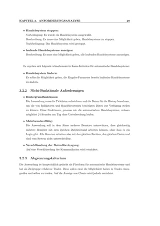 KAPITEL 3. ANFORDERUNGSANALYSE 28
ˆ Handelssystem stoppen:
Vorbedingung: Es wurde ein Handelssystem ausgew¨ahlt.
Beschreibung: Es muss eine M¨oglichkeit geben, Handelssysteme zu stoppen.
Nachbedingung: Das Handelssystem wird gestoppt.
ˆ laufende Handelssysteme anzeigen:
Beschreibung: Es muss eine M¨oglichkeit geben, alle laufenden Handelssysteme anzuzeigen.
Es ergeben sich folgende w¨unschenswerte Kann-Kriterien f¨ur automatische Handelssysteme:
ˆ Handelssystem ¨andern:
Es sollte die M¨oglichkeit geben, die Eingabe-Parameter bereits laufender Handelssysteme
zu ¨andern.
3.2.2 Nicht-Funktionale Anforderungen
ˆ Hintergrundfunktionen:
Die Anwendung muss die Tickdaten aufzeichnen und die Daten f¨ur die History berechnen,
um die von Indikatoren und Handelssystemen ben¨otigten Daten zur Verf¨ugung stellen
zu k¨onnen. Diese Funktionen, genauso wie die automatischen Handelssysteme, m¨ussen
m¨oglichst 24 Stunden am Tag ohne Unterbrechung laufen.
ˆ Mehrbenutzerf¨ahig:
Die Anwendung soll in dem Sinne mehrere Benutzer unterst¨utzen, dass gleichzeitig
mehrere Benutzer mit dem gleichen Datenbestand arbeiten k¨onnen, ohne dass es ein
Login gibt. Alle Benutzer arbeiten also mit den gleichen Rechten, den gleichen Daten und
sind vom System nicht unterscheidbar.
ˆ Verschl¨usselung der Daten¨ubertragung:
Auf eine Verschl¨usselung der Kommunikation wird verzichtet.
3.2.3 Abgrenzungskriterium
Die Anwendung ist haupts¨achlich gedacht als Plattform f¨ur automatische Handelssysteme und
hat als Zielgruppe erfahrene Trader. Diese sollen zwar die M¨oglichkeit haben in Trades einzu-
greifen und selber zu traden. Auf die Anzeige von Charts wird jedoch verzichtet.
 