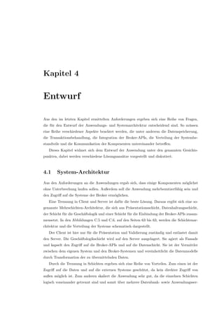 Kapitel 4
Entwurf
Aus den im letzten Kapitel ermittelten Anforderungen ergeben sich eine Reihe von Fragen,
die f¨ur den Entwurf der Anwendungs- und Systemarchitektur entscheidend sind. So m¨ussen
eine Reihe verschiedener Aspekte beachtet werden, die unter anderem die Datenspeicherung,
die Transaktionsbehandlung, die Integration der Broker-APIs, die Verteilung der Systembe-
standteile und die Kommunikation der Kompenenten untereinander betreﬀen.
Dieses Kapitel widmet sich dem Entwurf der Anwendung unter den genannten Gesichts-
punkten, dabei werden verschiedene L¨osungsans¨atze vorgestellt und diskutiert.
4.1 System-Architektur
Aus den Anforderungen an die Anwendungen ergab sich, dass einige Komponenten m¨oglichst
ohne Unterbrechung laufen sollen. Außerdem soll die Anwendung mehrbenutzerf¨ahig sein und
den Zugriﬀ auf die Systeme der Broker erm¨oglichen.
Eine Trennung in Client und Server ist daf¨ur die beste L¨osung. Daraus ergibt sich eine so-
genannte Mehrschichten-Architektur, die sich aus Pr¨asentationsschicht, Datenhaltungsschicht,
der Schicht f¨ur die Gesch¨aftslogik und einer Schicht f¨ur die Einbindung der Broker-APIs zusam-
mensetzt. In den Abbildungen C.5 und C.6, auf den Seiten 63 bis 63, werden die Schichtenar-
chitektur und die Verteilung der Systeme schematisch dargestellt.
Der Client ist hier nur f¨ur die Pr¨asentation und Validierung zust¨andig und entlastet damit
den Server. Die Gesch¨aftslogikschicht wird auf den Server ausgelagert. Sie agiert als Fassade
und kapselt den Zugriﬀ auf die Broker-APIs und auf die Datenschicht. Sie ist der Vermittler
zwischen dem eigenen System und den Broker-Systemen und vereinheitlicht die Datenmodelle
durch Transformation der zu ¨ubermittelnden Daten.
Durch die Trennung in Schichten ergeben sich eine Reihe von Vorteilen. Zum einen ist der
Zugriﬀ auf die Daten und auf die externen Systeme gesch¨utzt, da kein direkter Zugriﬀ von
außen m¨oglich ist. Zum anderen skaliert die Anwendung sehr gut, da die einzelnen Schichten
logisch voneinander getrennt sind und somit ¨uber mehrere Datenbank- sowie Anwendungsser-
 
