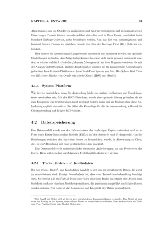 KAPITEL 4. ENTWURF 31
Algorithmus), um die Objekte zu analysieren und Speicher freizugeben und zu kompaktieren.)
Diese langen Pausen k¨onnen unvorhersehbar eintreﬀen und in Ihrer Dauer, zumindest beim
Standard-Garbage-Collector, nicht beeinﬂusst werden. Um das Ziel von vorhersagbaren und
konstant kurzen Pausen zu erreichen, wurde von Sun der Garbage First (G1) Collector en-
twickelt.
Hier m¨usste die Anwendung in Langzeittests untersucht und optimiert werden, um optimale
Einstellungen zu ﬁnden. Aus Zeitgr¨unden konnte das zwar nicht mehr genauer untersucht wer-
den, es sei aber auf die Artikelreihe
”
Memory Management“ im Java Magazin verwiesen, die mit
der Ausgabe 3.2010 beginnt. Weitere Ansatzpunkte k¨onnten die f¨ur kommerzielle Anwendungen
gedachten Java-Echtzeit-Plattformen: Java Real-Time System von Sun, WebSphere Real Time
von IBM oder JRockit von Oracle sein (siehe [Orac], [IBM] und [Orab]).
4.1.4 System–Plattform
Wie bereits beschrieben, muss die Anwendung leicht um weitere Indikatoren und Handelssys-
teme erweiterbar sein. Mit der OSGi Plattform, wurde eine optimale L¨osung gefunden, da sie
zum Einspielen von Erweiterungen nicht gestoppt werden muss und als Modulsystem diese An-
forderung explizit unterst¨utzt. Sie bildet die Grundlage f¨ur die Serveranwendung, w¨ahrend die
Clientanwendung auf Eclipse RCP basiert.
4.2 Datenspeicherung
Das Datenmodell wurde aus den Erkenntnissen der vorherigen Kapitel extrahiert und ist in
Form eines Entity-Relationship-Modells (ERM) auf den Seiten 64 und 65 dargestellt. Um die
Beziehungen zwischen den Entit¨aten besser zu kennzeichen, wurde, in Abweichung zu Chen,
die
”
ist ein“-Beziehung mit einer gestrichelten Linie markiert.
Das Datenmodell stellt unterschiedliche technische Anforderungen, an das Persistieren der
Daten. Diese sollen in den nachfolgenden Unterkapiteln diskutiert werden.
4.2.1 Trade-, Order- und Kontodaten
Bei den Trade-, Order1
- und Kontodaten handelt es sich um gut strukturierte Daten, die leicht
zu normalisieren sind. Einzige Besonderheit ist, dass eine Transaktionsbehandlung ben¨otigt
wird. So besteht z.B. ein PAMM-Trade aus vielen einzelnen Trades und damit eine Aktion zum
Speichern auch aus einzelnen Speicheroperationen, die gemeinsam ausgef¨uhrt und abgeschlossen
werden m¨ussen. Nur dann ist die Konsistenz und Integrit¨at der Daten gew¨ahrleistet.
1Der Begriﬀ der Order wird ab hier in zwei verschiedenen Zusammenh¨angen verwendet. Eine Order ist zum
einen ein Auftrag an das System, einen oﬀenen Trade zu ¨andern oder zu schließen. Zum Anderen kann ein Trade
vom Typ: Pending Order oder Market Order sein.
 